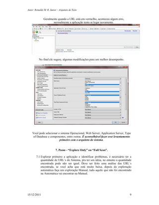 Autor: Reinaldo M. R. Junior – Arquiteto de Teste
15/12/2011 9
Geralmente quando a URL está em vermelho, aconteceu algum erro,
normalmente a aplicação tenta se logar novamente.
No final ele sugere, algumas modificações para um melhor desempenho.
Você pode selecionar o sistema Operacional, Web Server, Application Server, Type
of Database e componentes, entre outras. É aconselhável fazer esse levantamento
primeiro com o arquiteto do sistema.
7. Passo - “Explore Only” ou “Full Scan”.
7.1 Explorar primeiro a aplicação e identificar problemas, é necessário ter a
quantidade de URL´s do Sistema, pra ter um idéia, no entanto a quantidade
encontrada pode não ser igual. Deve ser feito uma análise das URL´s
encontrada, se você acha que está muito baixa, depois da exploração
automática faça um exploração Manual, tudo aquilo que não foi encontrado
na Automática vai encontrar na Manual.
 