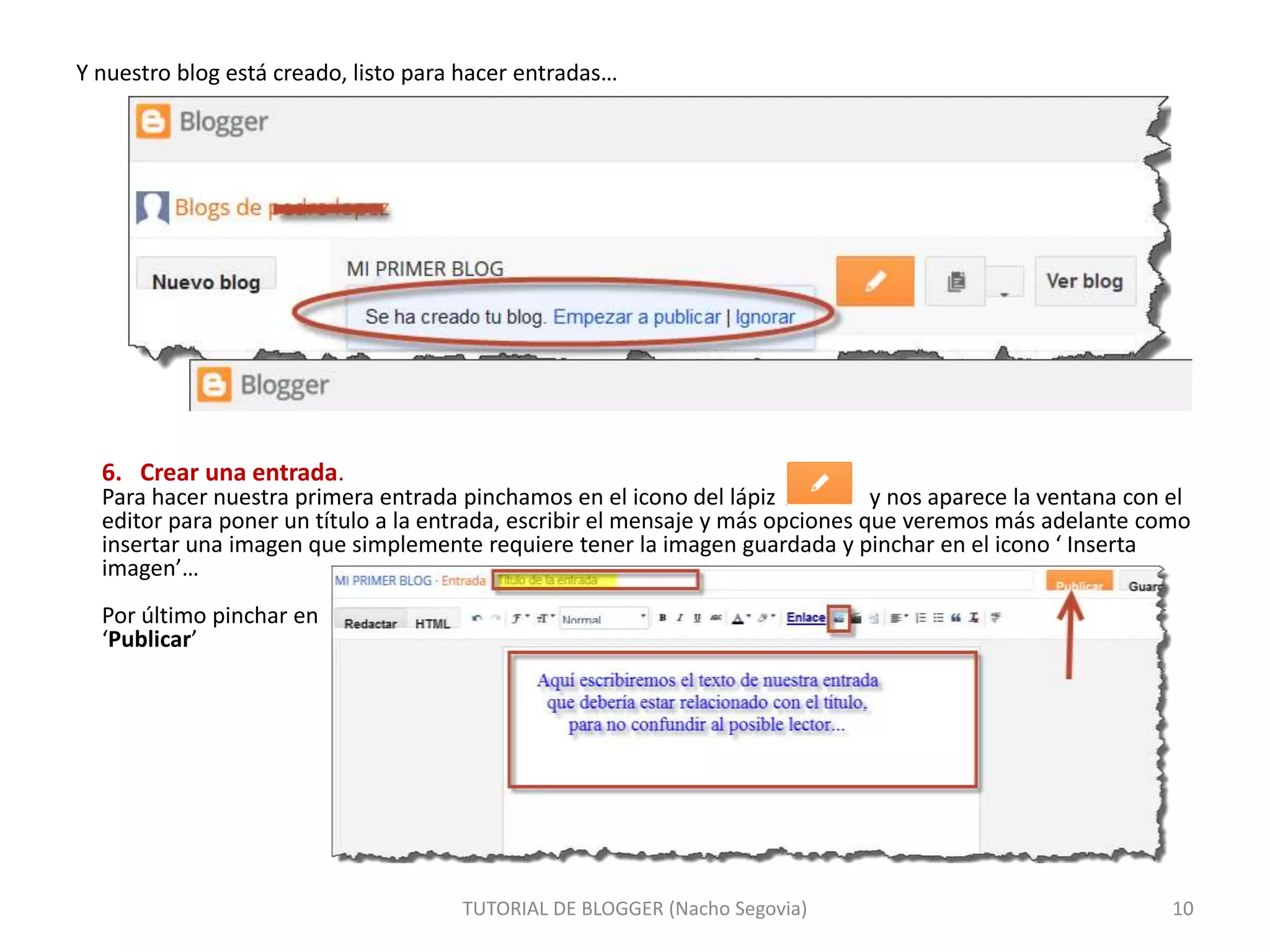 Y nuestro blog está creado, listo para hacer entradas…
TUTORIAL DE BLOGGER (Nacho Segovia) 10
6. Crear una entrada.
Para hacer nuestra primera entrada pinchamos en el icono del lápiz y nos aparece la ventana con el
editor para poner un título a la entrada, escribir el mensaje y más opciones que veremos más adelante como
insertar una imagen que simplemente requiere tener la imagen guardada y pinchar en el icono ‘ Inserta
imagen’…
Por último pinchar en
‘Publicar’
 