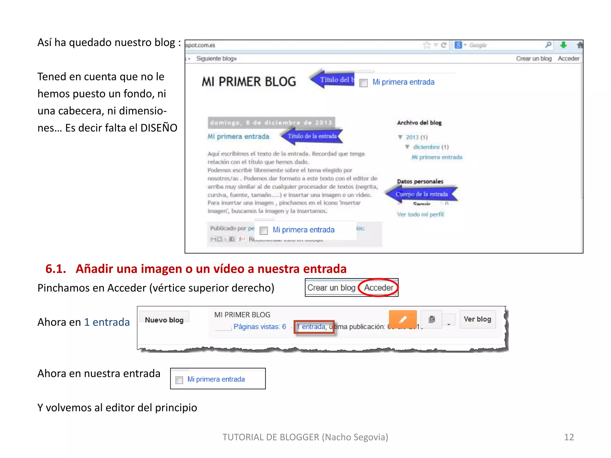 Así ha quedado nuestro blog :
Tened en cuenta que no le
hemos puesto un fondo, ni
una cabecera, ni dimensio-
nes… Es decir falta el DISEÑO
6.1. Añadir una imagen o un vídeo a nuestra entrada
Pinchamos en Acceder (vértice superior derecho)
Ahora en 1 entrada
Ahora en nuestra entrada
Y volvemos al editor del principio
TUTORIAL DE BLOGGER (Nacho Segovia) 12
 