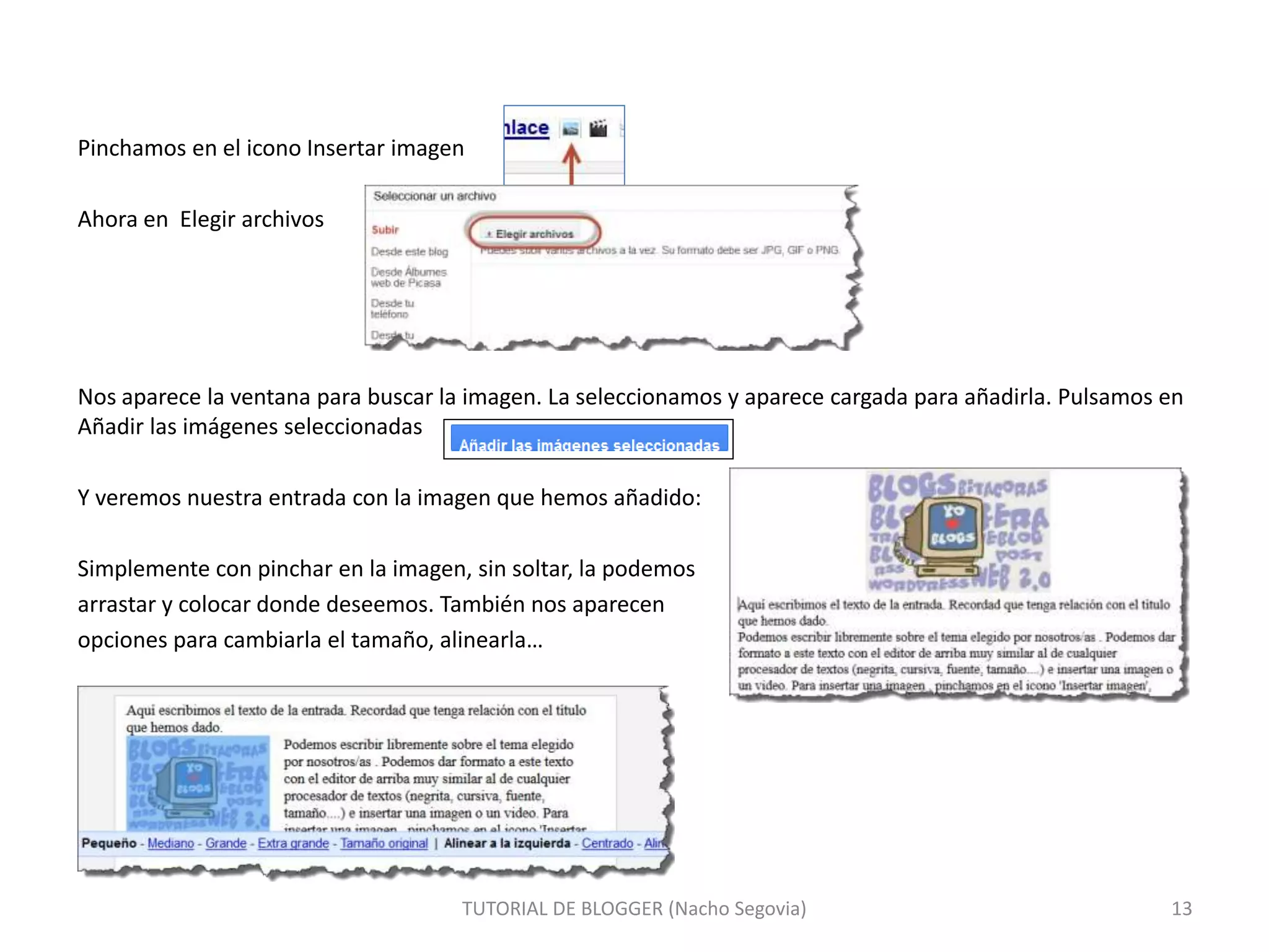 TUTORIAL DE BLOGGER (Nacho Segovia) 13
Pinchamos en el icono Insertar imagen
Ahora en Elegir archivos
Nos aparece la ventana para buscar la imagen. La seleccionamos y aparece cargada para añadirla. Pulsamos en
Añadir las imágenes seleccionadas
Y veremos nuestra entrada con la imagen que hemos añadido:
Simplemente con pinchar en la imagen, sin soltar, la podemos
arrastar y colocar donde deseemos. También nos aparecen
opciones para cambiarla el tamaño, alinearla…
 
