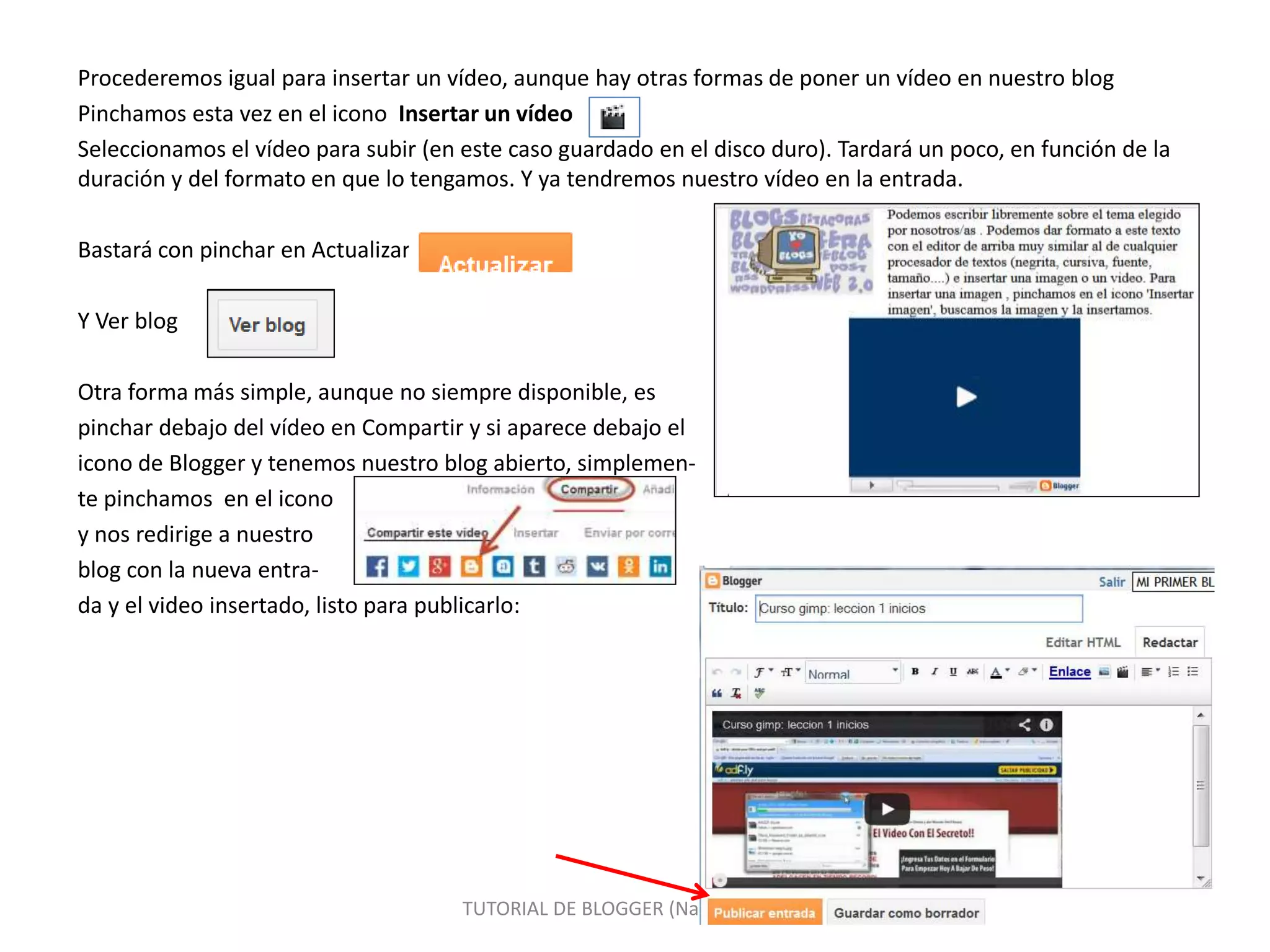 Procederemos igual para insertar un vídeo, aunque hay otras formas de poner un vídeo en nuestro blog
Pinchamos esta vez en el icono Insertar un vídeo
Seleccionamos el vídeo para subir (en este caso guardado en el disco duro). Tardará un poco, en función de la
duración y del formato en que lo tengamos. Y ya tendremos nuestro vídeo en la entrada.
Bastará con pinchar en Actualizar
Y Ver blog
Otra forma más simple, aunque no siempre disponible, es
pinchar debajo del vídeo en Compartir y si aparece debajo el
icono de Blogger y tenemos nuestro blog abierto, simplemen-
te pinchamos en el icono
y nos redirige a nuestro
blog con la nueva entra-
da y el video insertado, listo para publicarlo:
TUTORIAL DE BLOGGER (Nacho Segovia) 14
 