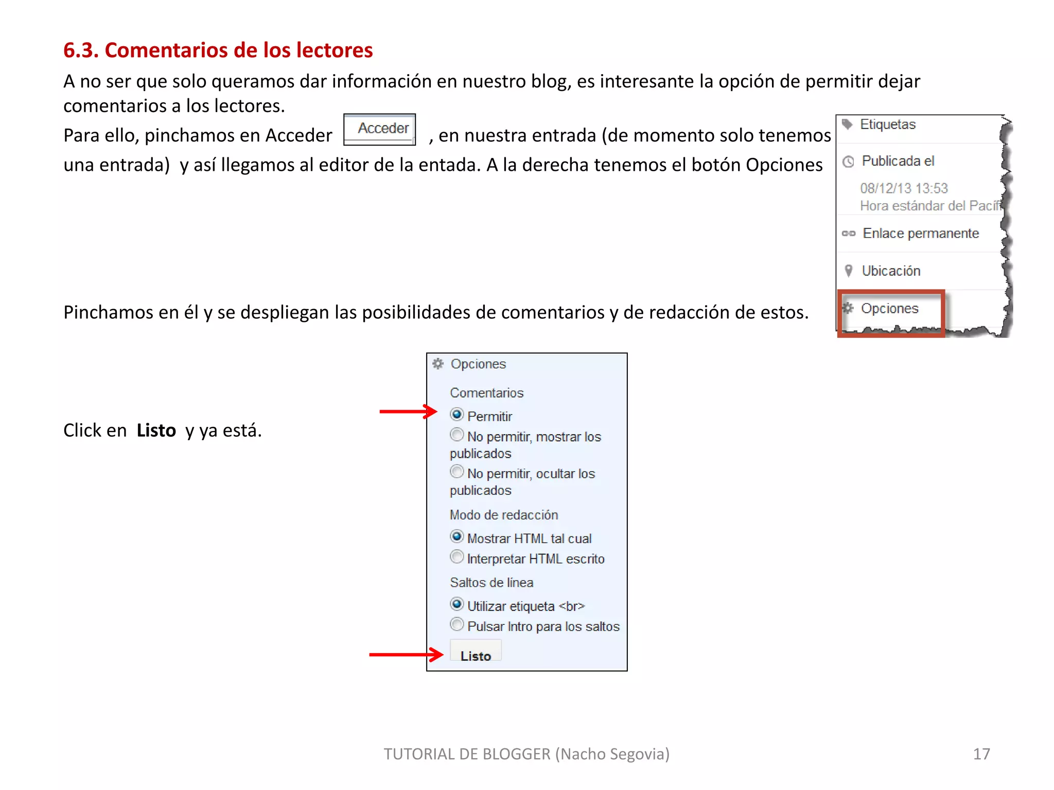 TUTORIAL DE BLOGGER (Nacho Segovia) 17
6.3. Comentarios de los lectores
A no ser que solo queramos dar información en nuestro blog, es interesante la opción de permitir dejar
comentarios a los lectores.
Para ello, pinchamos en Acceder , en nuestra entrada (de momento solo tenemos
una entrada) y así llegamos al editor de la entada. A la derecha tenemos el botón Opciones
Pinchamos en él y se despliegan las posibilidades de comentarios y de redacción de estos.
Click en Listo y ya está.
 