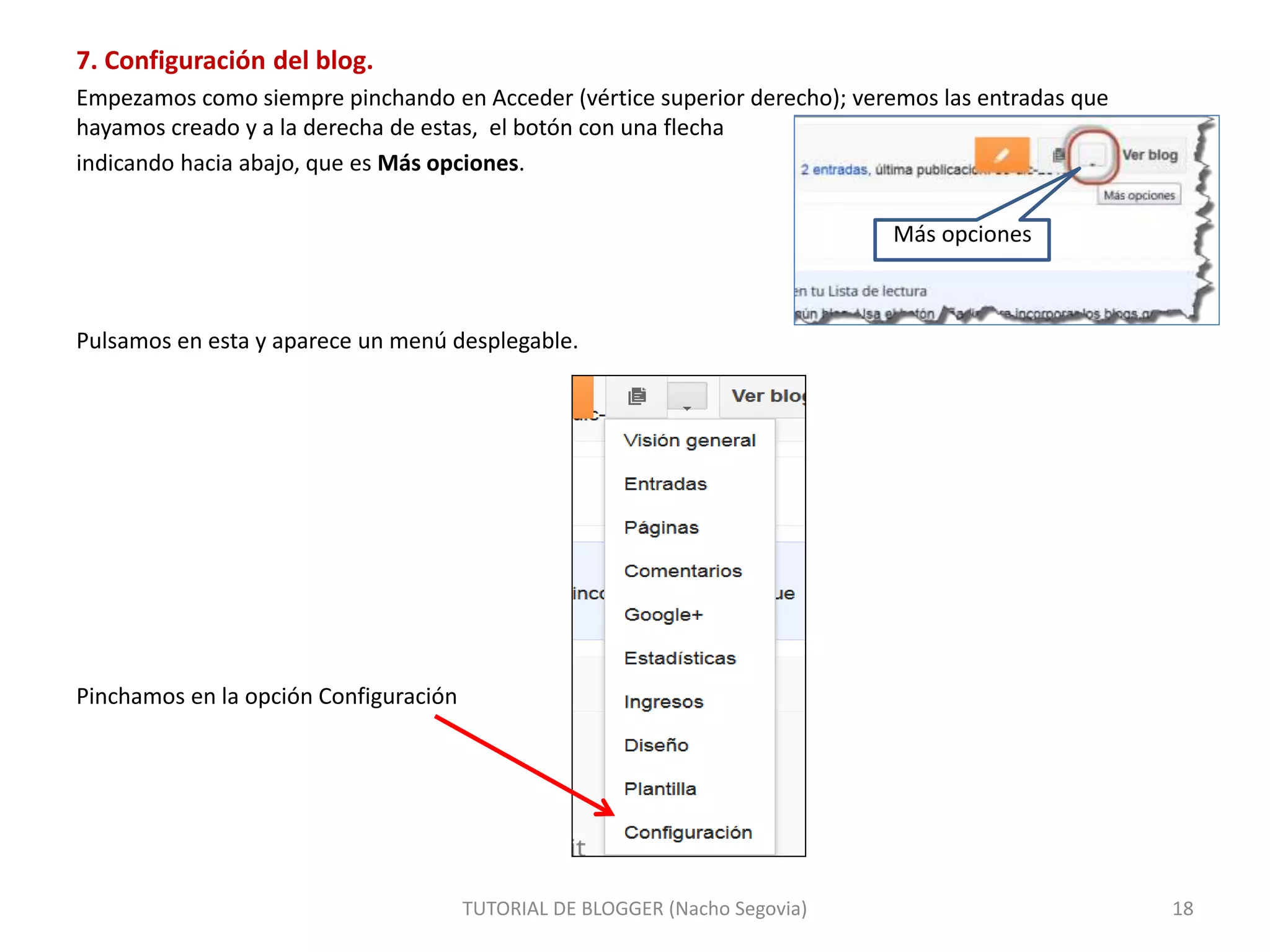 7. Configuración del blog.
Empezamos como siempre pinchando en Acceder (vértice superior derecho); veremos las entradas que
hayamos creado y a la derecha de estas, el botón con una flecha
indicando hacia abajo, que es Más opciones.
Más opciones
Pulsamos en esta y aparece un menú desplegable.
Pinchamos en la opción Configuración
TUTORIAL DE BLOGGER (Nacho Segovia) 18
 