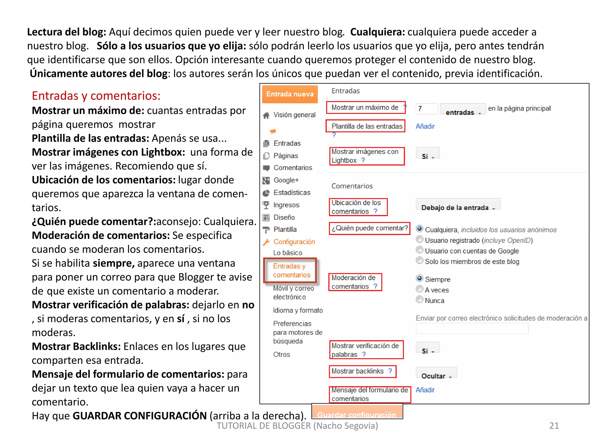 TUTORIAL DE BLOGGER (Nacho Segovia) 21
Lectura del blog: Aquí decimos quien puede ver y leer nuestro blog. Cualquiera: cualquiera puede acceder a
nuestro blog. Sólo a los usuarios que yo elija: sólo podrán leerlo los usuarios que yo elija, pero antes tendrán
que identificarse que son ellos. Opción interesante cuando queremos proteger el contenido de nuestro blog.
Únicamente autores del blog: los autores serán los únicos que puedan ver el contenido, previa identificación.
Entradas y comentarios:
Mostrar un máximo de: cuantas entradas por
página queremos mostrar
Plantilla de las entradas: Apenás se usa...
Mostrar imágenes con Lightbox: una forma de
ver las imágenes. Recomiendo que sí.
Ubicación de los comentarios: lugar donde
queremos que aparezca la ventana de comen-
tarios.
¿Quién puede comentar?:aconsejo: Cualquiera.
Moderación de comentarios: Se especifica
cuando se moderan los comentarios.
Si se habilita siempre, aparece una ventana
para poner un correo para que Blogger te avise
de que existe un comentario a moderar.
Mostrar verificación de palabras: dejarlo en no
, si moderas comentarios, y en sí , si no los
moderas.
Mostrar Backlinks: Enlaces en los lugares que
comparten esa entrada.
Mensaje del formulario de comentarios: para
dejar un texto que lea quien vaya a hacer un
comentario.
Hay que GUARDAR CONFIGURACIÓN (arriba a la derecha).
 