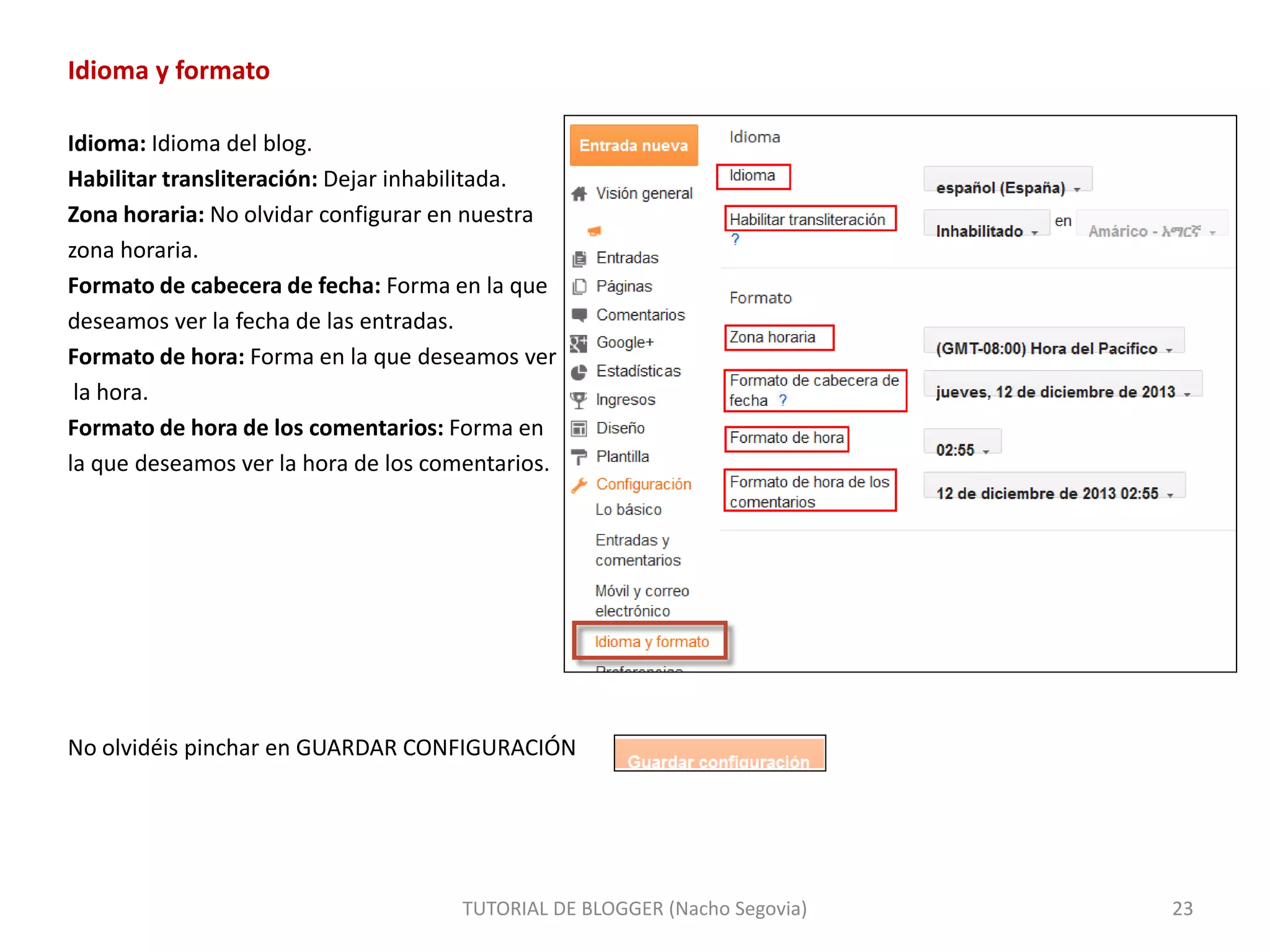 Idioma y formato
Idioma: Idioma del blog.
Habilitar transliteración: Dejar inhabilitada.
Zona horaria: No olvidar configurar en nuestra
zona horaria.
Formato de cabecera de fecha: Forma en la que
deseamos ver la fecha de las entradas.
Formato de hora: Forma en la que deseamos ver
la hora.
Formato de hora de los comentarios: Forma en
la que deseamos ver la hora de los comentarios.
No olvidéis pinchar en GUARDAR CONFIGURACIÓN
TUTORIAL DE BLOGGER (Nacho Segovia) 23
 