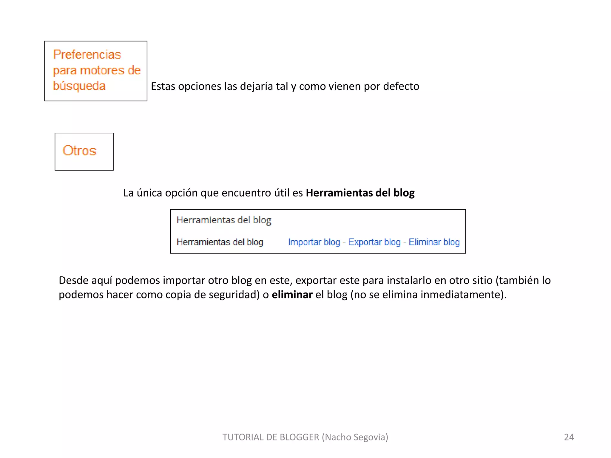 Estas opciones las dejaría tal y como vienen por defecto
La única opción que encuentro útil es Herramientas del blog
TUTORIAL DE BLOGGER (Nacho Segovia) 24
Desde aquí podemos importar otro blog en este, exportar este para instalarlo en otro sitio (también lo
podemos hacer como copia de seguridad) o eliminar el blog (no se elimina inmediatamente).
 