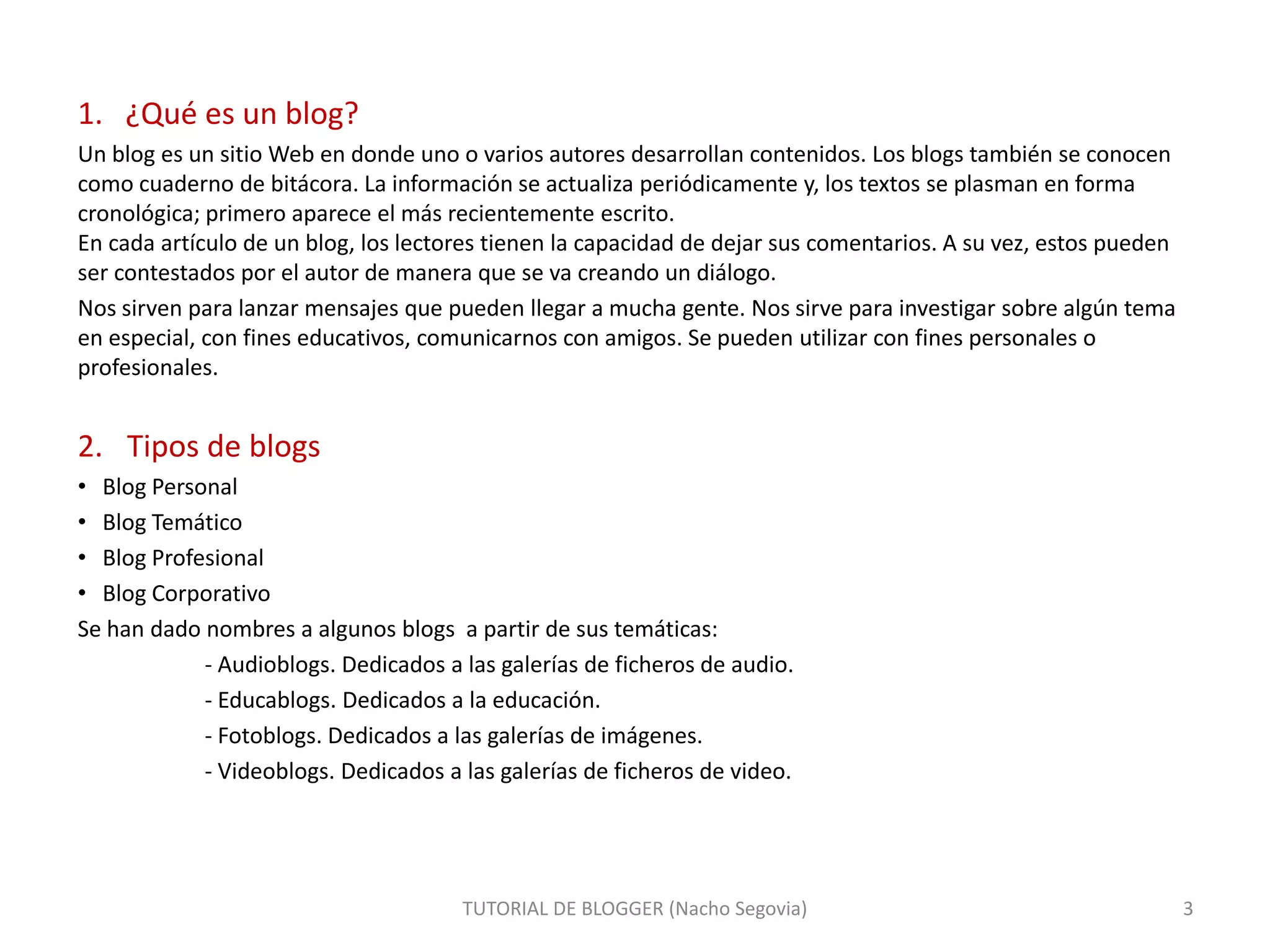 1. ¿Qué es un blog?
Un blog es un sitio Web en donde uno o varios autores desarrollan contenidos. Los blogs también se conocen
como cuaderno de bitácora. La información se actualiza periódicamente y, los textos se plasman en forma
cronológica; primero aparece el más recientemente escrito.
En cada artículo de un blog, los lectores tienen la capacidad de dejar sus comentarios. A su vez, estos pueden
ser contestados por el autor de manera que se va creando un diálogo.
Nos sirven para lanzar mensajes que pueden llegar a mucha gente. Nos sirve para investigar sobre algún tema
en especial, con fines educativos, comunicarnos con amigos. Se pueden utilizar con fines personales o
profesionales.
2. Tipos de blogs
• Blog Personal
• Blog Temático
• Blog Profesional
• Blog Corporativo
Se han dado nombres a algunos blogs a partir de sus temáticas:
- Audioblogs. Dedicados a las galerías de ficheros de audio.
- Educablogs. Dedicados a la educación.
- Fotoblogs. Dedicados a las galerías de imágenes.
- Videoblogs. Dedicados a las galerías de ficheros de video.
TUTORIAL DE BLOGGER (Nacho Segovia) 3
 