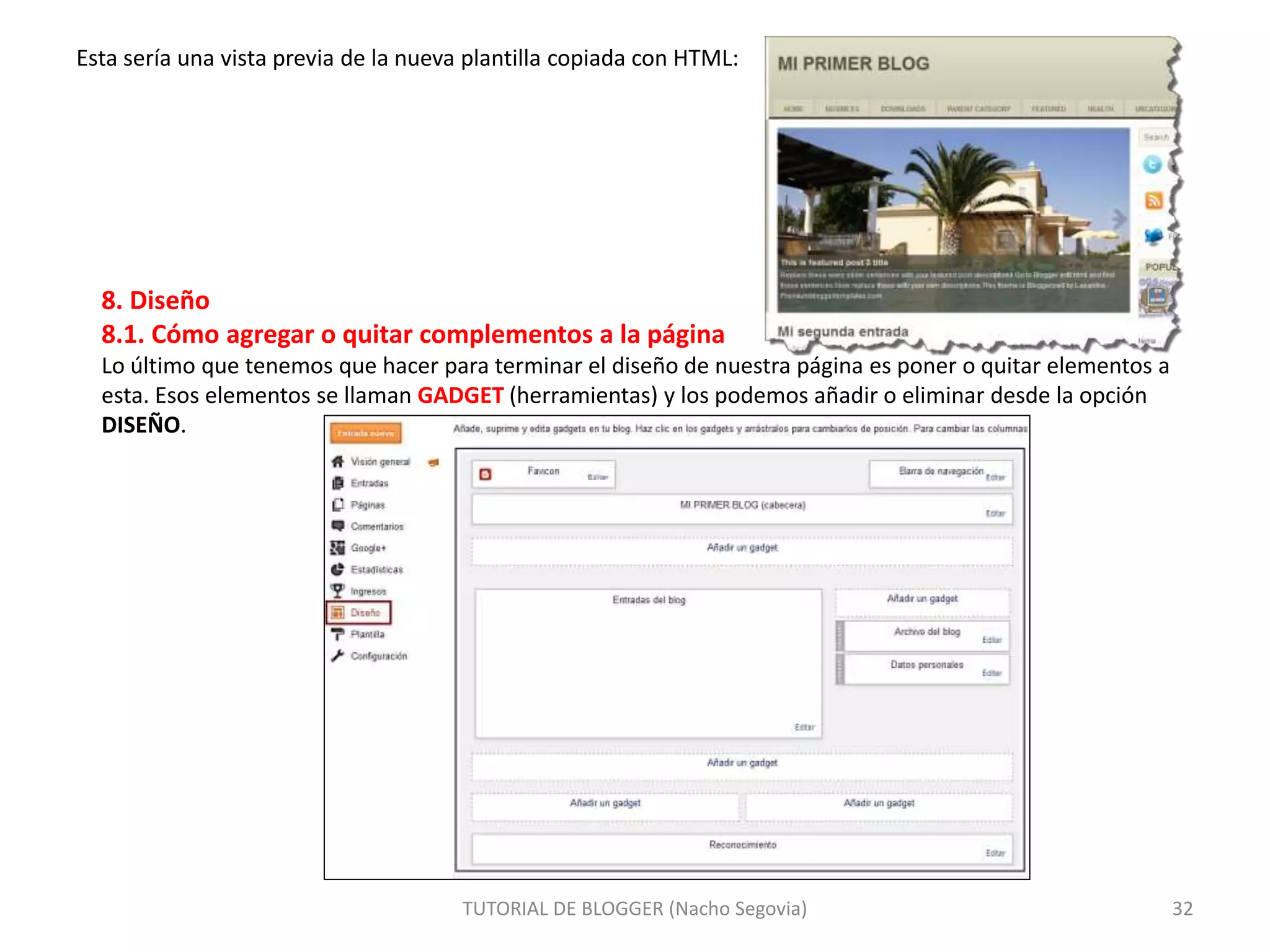 Esta sería una vista previa de la nueva plantilla copiada con HTML:
TUTORIAL DE BLOGGER (Nacho Segovia) 32
8. Diseño
8.1. Cómo agregar o quitar complementos a la página
Lo último que tenemos que hacer para terminar el diseño de nuestra página es poner o quitar elementos a
esta. Esos elementos se llaman GADGET (herramientas) y los podemos añadir o eliminar desde la opción
DISEÑO.
 