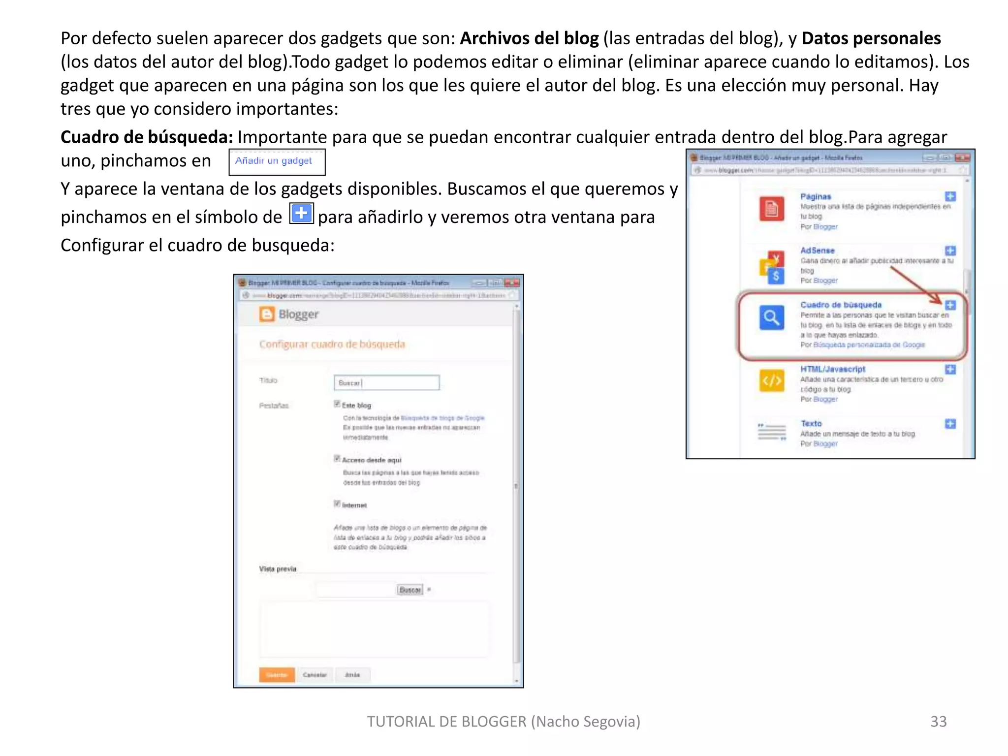 Por defecto suelen aparecer dos gadgets que son: Archivos del blog (las entradas del blog), y Datos personales
(los datos del autor del blog).Todo gadget lo podemos editar o eliminar (eliminar aparece cuando lo editamos). Los
gadget que aparecen en una página son los que les quiere el autor del blog. Es una elección muy personal. Hay
tres que yo considero importantes:
Cuadro de búsqueda: Importante para que se puedan encontrar cualquier entrada dentro del blog.Para agregar
uno, pinchamos en
Y aparece la ventana de los gadgets disponibles. Buscamos el que queremos y
pinchamos en el símbolo de para añadirlo y veremos otra ventana para
Configurar el cuadro de busqueda:
TUTORIAL DE BLOGGER (Nacho Segovia) 33
 