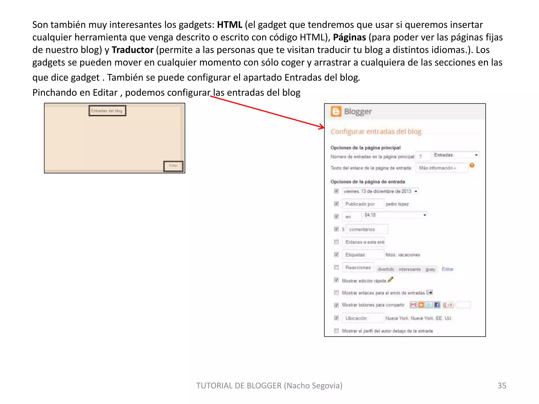 Son también muy interesantes los gadgets: HTML (el gadget que tendremos que usar si queremos insertar
cualquier herramienta que venga descrito o escrito con código HTML), Páginas (para poder ver las páginas fijas
de nuestro blog) y Traductor (permite a las personas que te visitan traducir tu blog a distintos idiomas.). Los
gadgets se pueden mover en cualquier momento con sólo coger y arrastrar a cualquiera de las secciones en las
que dice gadget . También se puede configurar el apartado Entradas del blog.
Pinchando en Editar , podemos configurar las entradas del blog
TUTORIAL DE BLOGGER (Nacho Segovia) 35
 