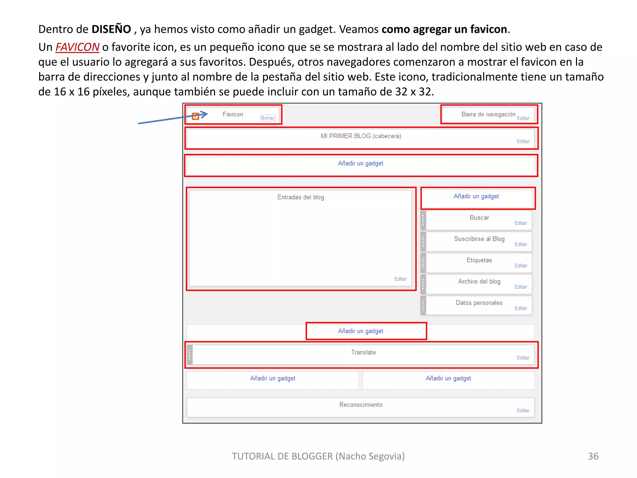 Dentro de DISEÑO , ya hemos visto como añadir un gadget. Veamos como agregar un favicon.
Un FAVICON o favorite icon, es un pequeño icono que se se mostrara al lado del nombre del sitio web en caso de
que el usuario lo agregará a sus favoritos. Después, otros navegadores comenzaron a mostrar el favicon en la
barra de direcciones y junto al nombre de la pestaña del sitio web. Este icono, tradicionalmente tiene un tamaño
de 16 x 16 píxeles, aunque también se puede incluir con un tamaño de 32 x 32.
TUTORIAL DE BLOGGER (Nacho Segovia) 36
 