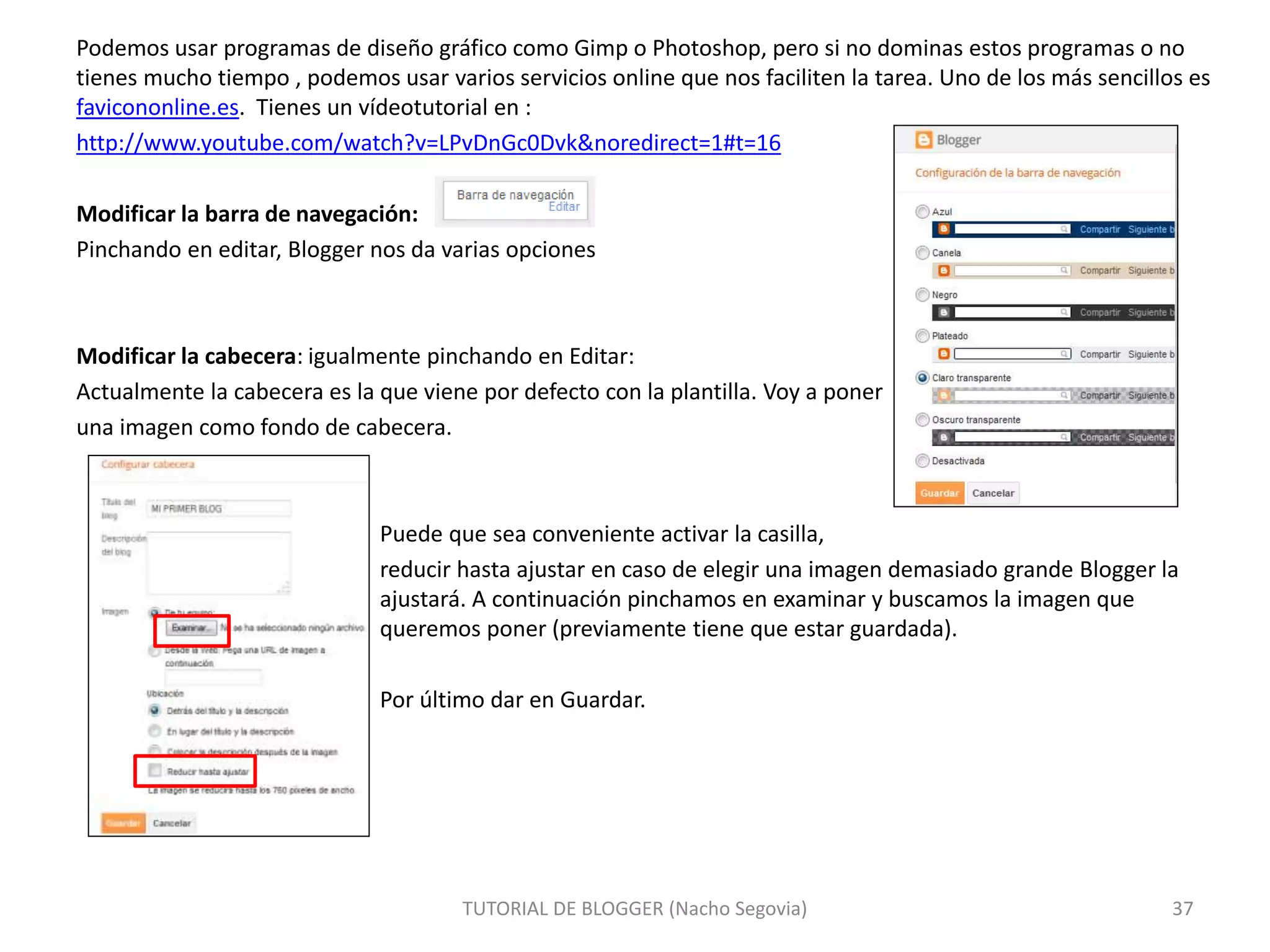Podemos usar programas de diseño gráfico como Gimp o Photoshop, pero si no dominas estos programas o no
tienes mucho tiempo , podemos usar varios servicios online que nos faciliten la tarea. Uno de los más sencillos es
favicononline.es. Tienes un vídeotutorial en :
http://www.youtube.com/watch?v=LPvDnGc0Dvk&noredirect=1#t=16
Modificar la barra de navegación:
Pinchando en editar, Blogger nos da varias opciones
Modificar la cabecera: igualmente pinchando en Editar:
Actualmente la cabecera es la que viene por defecto con la plantilla. Voy a poner
una imagen como fondo de cabecera.
Puede que sea conveniente activar la casilla,
reducir hasta ajustar en caso de elegir una imagen demasiado grande Blogger la
ajustará. A continuación pinchamos en examinar y buscamos la imagen que
queremos poner (previamente tiene que estar guardada).
Por último dar en Guardar.
TUTORIAL DE BLOGGER (Nacho Segovia) 37
 