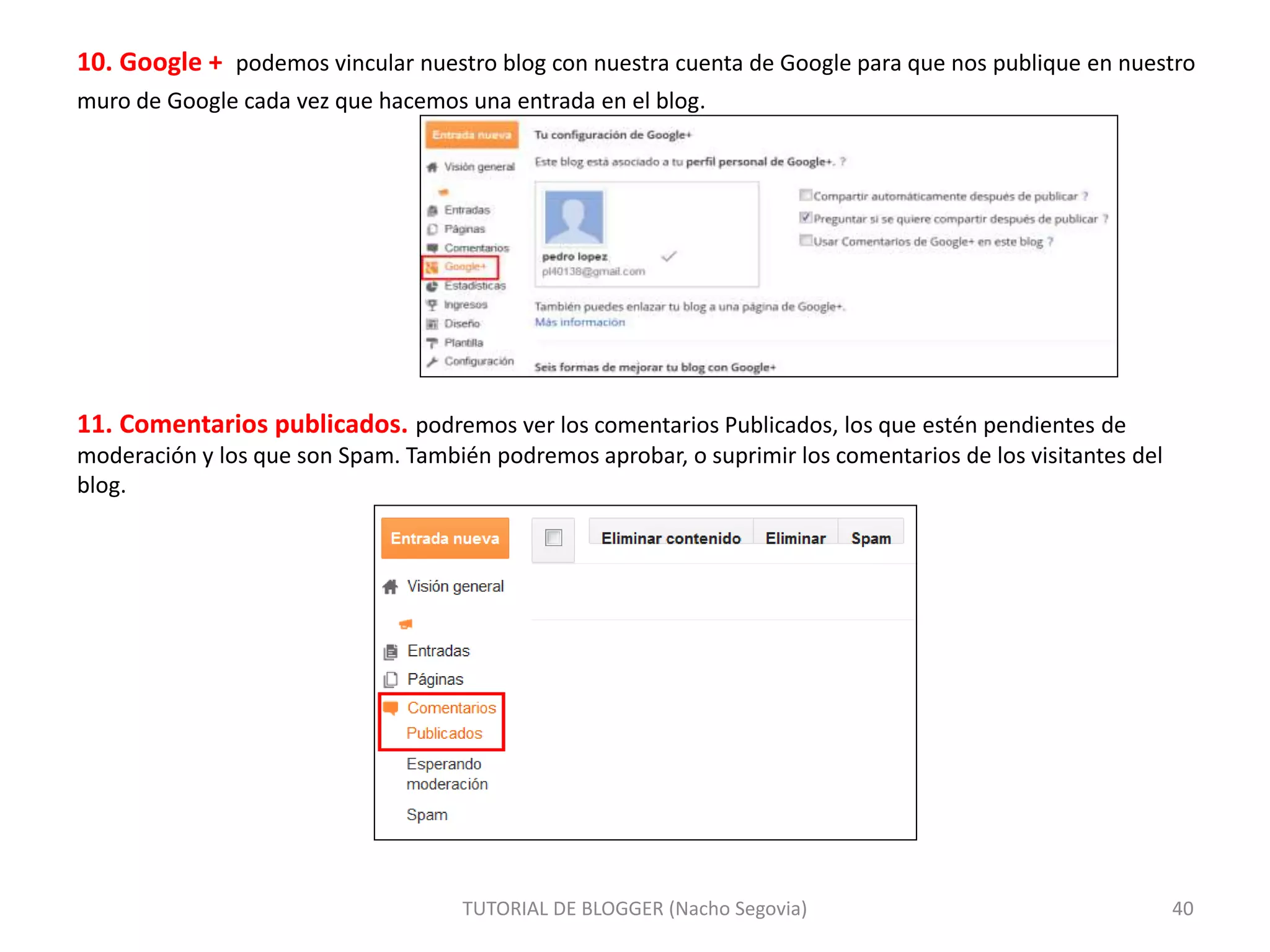 10. Google + podemos vincular nuestro blog con nuestra cuenta de Google para que nos publique en nuestro
muro de Google cada vez que hacemos una entrada en el blog.
11. Comentarios publicados. podremos ver los comentarios Publicados, los que estén pendientes de
moderación y los que son Spam. También podremos aprobar, o suprimir los comentarios de los visitantes del
blog.
TUTORIAL DE BLOGGER (Nacho Segovia) 40
 