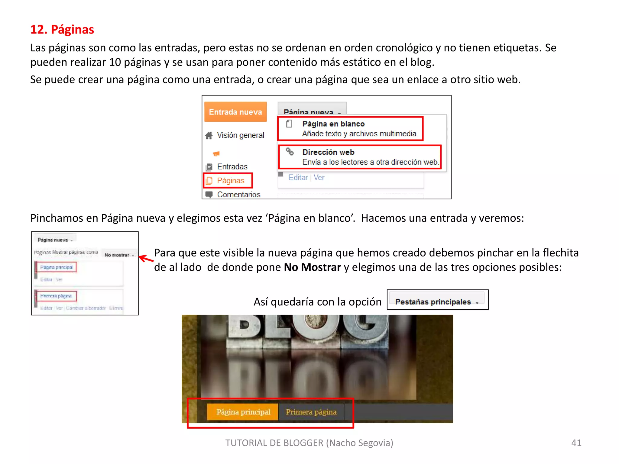 12. Páginas
Las páginas son como las entradas, pero estas no se ordenan en orden cronológico y no tienen etiquetas. Se
pueden realizar 10 páginas y se usan para poner contenido más estático en el blog.
Se puede crear una página como una entrada, o crear una página que sea un enlace a otro sitio web.
Pinchamos en Página nueva y elegimos esta vez ‘Página en blanco’. Hacemos una entrada y veremos:
Para que este visible la nueva página que hemos creado debemos pinchar en la flechita
de al lado de donde pone No Mostrar y elegimos una de las tres opciones posibles:
Así quedaría con la opción
TUTORIAL DE BLOGGER (Nacho Segovia) 41
 