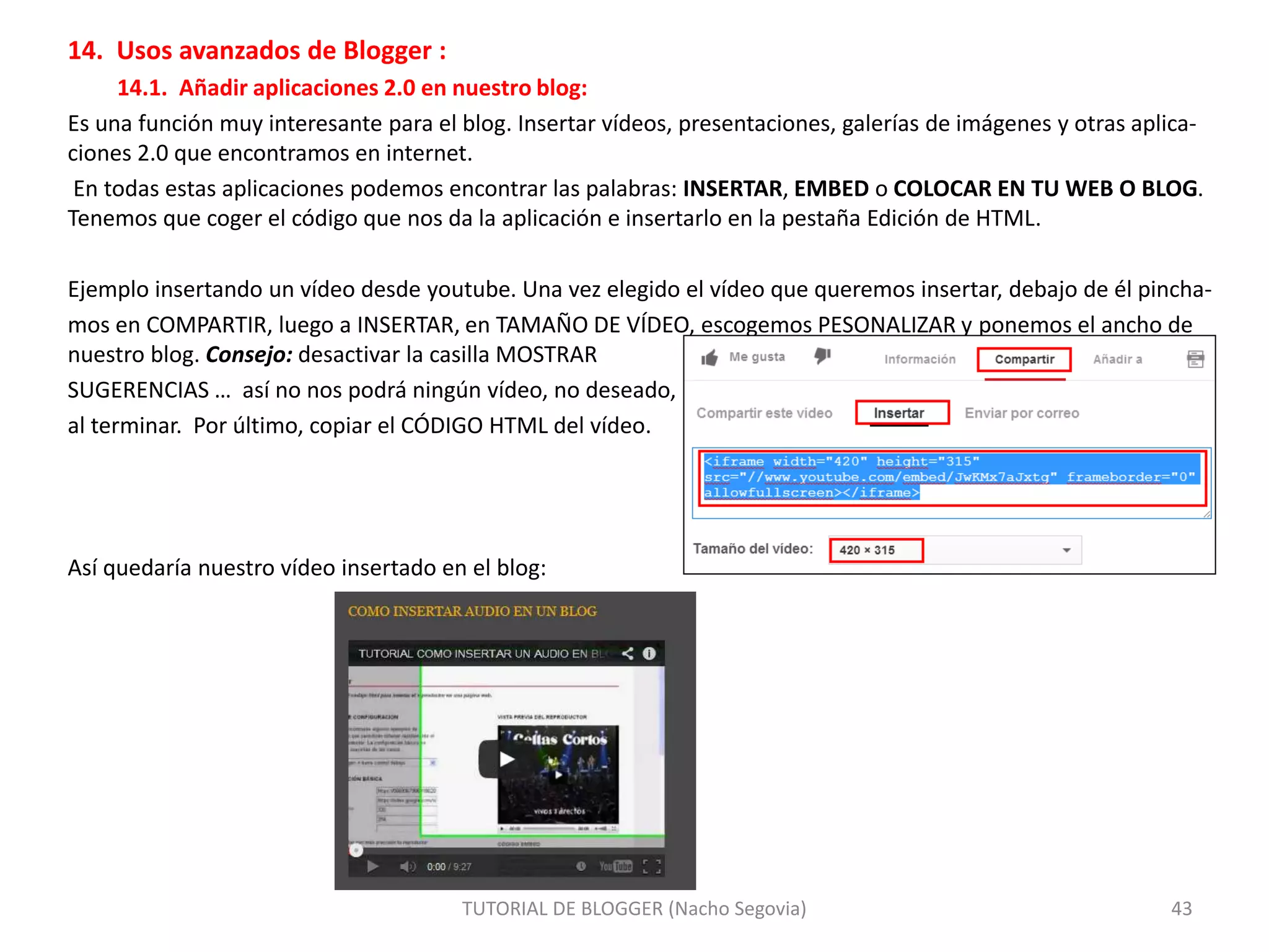 14. Usos avanzados de Blogger :
14.1. Añadir aplicaciones 2.0 en nuestro blog:
Es una función muy interesante para el blog. Insertar vídeos, presentaciones, galerías de imágenes y otras aplica-
ciones 2.0 que encontramos en internet.
En todas estas aplicaciones podemos encontrar las palabras: INSERTAR, EMBED o COLOCAR EN TU WEB O BLOG.
Tenemos que coger el código que nos da la aplicación e insertarlo en la pestaña Edición de HTML.
Ejemplo insertando un vídeo desde youtube. Una vez elegido el vídeo que queremos insertar, debajo de él pincha-
mos en COMPARTIR, luego a INSERTAR, en TAMAÑO DE VÍDEO, escogemos PESONALIZAR y ponemos el ancho de
nuestro blog. Consejo: desactivar la casilla MOSTRAR
SUGERENCIAS … así no nos podrá ningún vídeo, no deseado,
al terminar. Por último, copiar el CÓDIGO HTML del vídeo.
Así quedaría nuestro vídeo insertado en el blog:
TUTORIAL DE BLOGGER (Nacho Segovia) 43
 