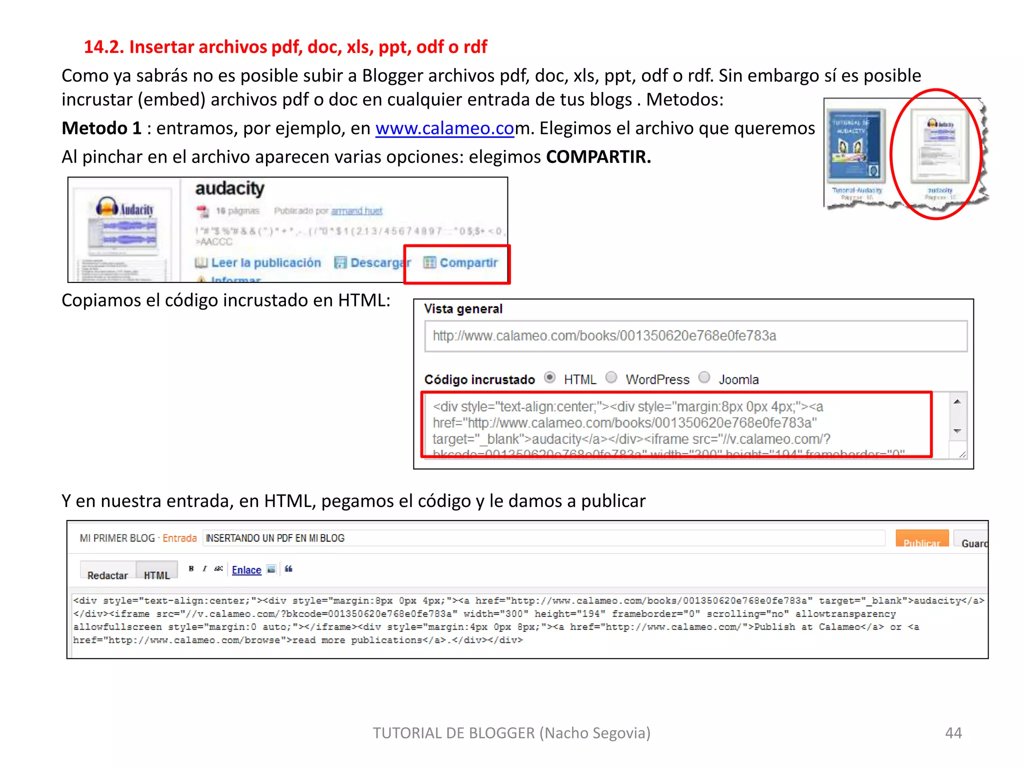 14.2. Insertar archivos pdf, doc, xls, ppt, odf o rdf
Como ya sabrás no es posible subir a Blogger archivos pdf, doc, xls, ppt, odf o rdf. Sin embargo sí es posible
incrustar (embed) archivos pdf o doc en cualquier entrada de tus blogs . Metodos:
Metodo 1 : entramos, por ejemplo, en www.calameo.com. Elegimos el archivo que queremos
Al pinchar en el archivo aparecen varias opciones: elegimos COMPARTIR.
Copiamos el código incrustado en HTML:
Y en nuestra entrada, en HTML, pegamos el código y le damos a publicar
TUTORIAL DE BLOGGER (Nacho Segovia) 44
 