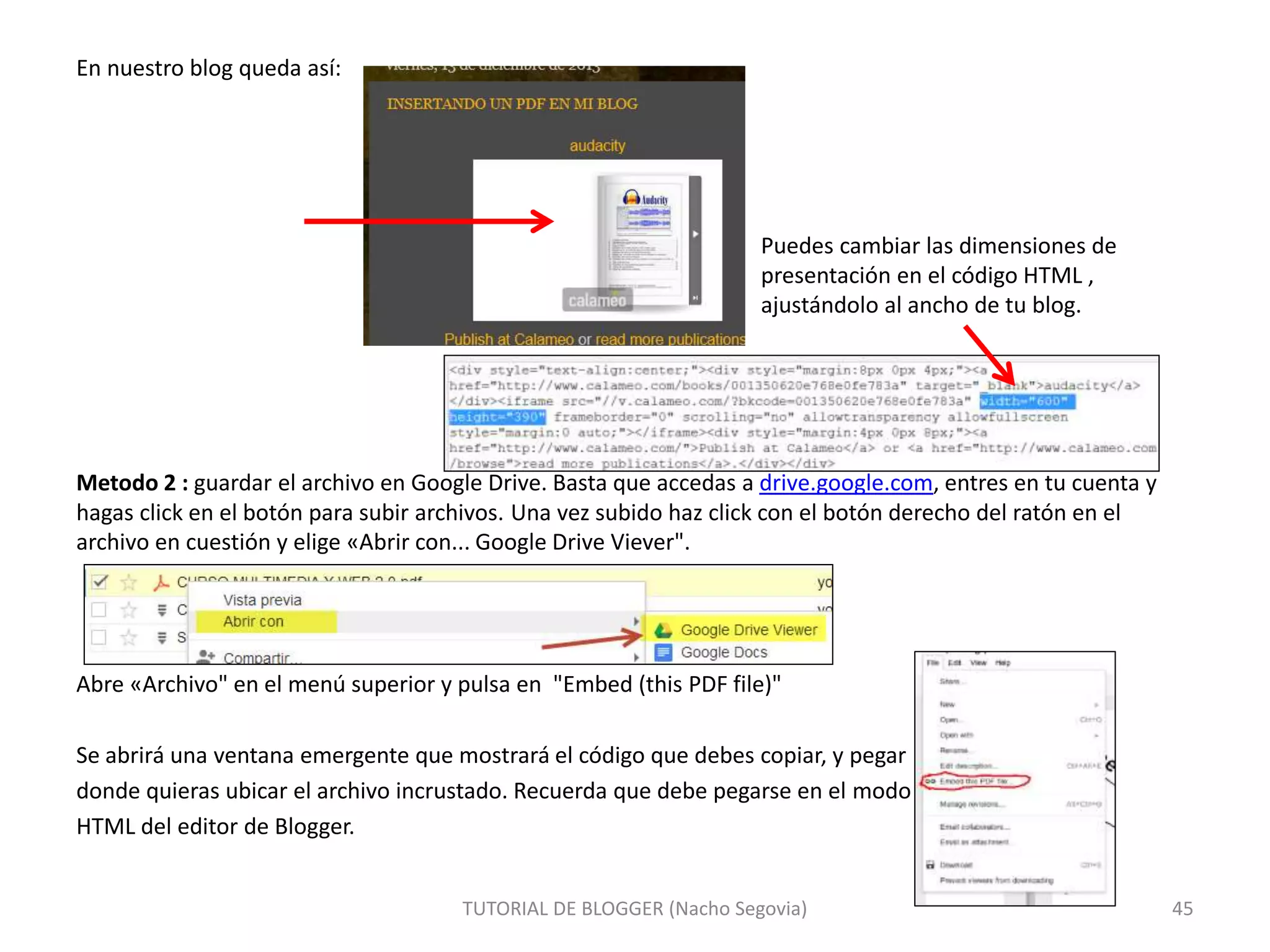 En nuestro blog queda así:
Puedes cambiar las dimensiones de
presentación en el código HTML ,
ajustándolo al ancho de tu blog.
Metodo 2 : guardar el archivo en Google Drive. Basta que accedas a drive.google.com, entres en tu cuenta y
hagas click en el botón para subir archivos. Una vez subido haz click con el botón derecho del ratón en el
archivo en cuestión y elige «Abrir con... Google Drive Viever".
Abre «Archivo" en el menú superior y pulsa en "Embed (this PDF file)"
Se abrirá una ventana emergente que mostrará el código que debes copiar, y pegar
donde quieras ubicar el archivo incrustado. Recuerda que debe pegarse en el modo
HTML del editor de Blogger.
TUTORIAL DE BLOGGER (Nacho Segovia) 45
 