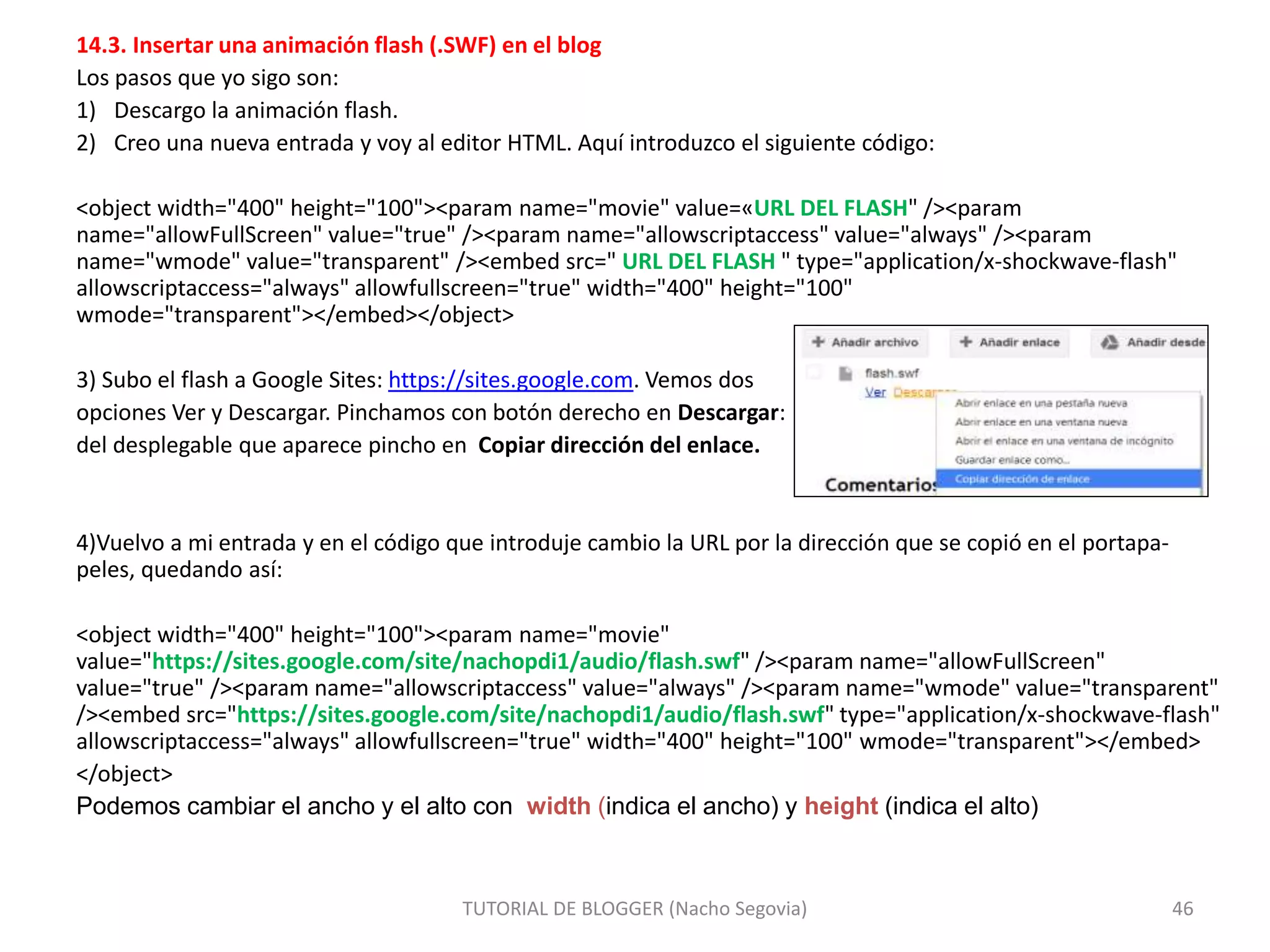 14.3. Insertar una animación flash (.SWF) en el blog
Los pasos que yo sigo son:
1) Descargo la animación flash.
2) Creo una nueva entrada y voy al editor HTML. Aquí introduzco el siguiente código:
<object width="400" height="100"><param name="movie" value=«URL DEL FLASH" /><param
name="allowFullScreen" value="true" /><param name="allowscriptaccess" value="always" /><param
name="wmode" value="transparent" /><embed src=" URL DEL FLASH " type="application/x-shockwave-flash"
allowscriptaccess="always" allowfullscreen="true" width="400" height="100"
wmode="transparent"></embed></object>
3) Subo el flash a Google Sites: https://sites.google.com. Vemos dos
opciones Ver y Descargar. Pinchamos con botón derecho en Descargar:
del desplegable que aparece pincho en Copiar dirección del enlace.
4)Vuelvo a mi entrada y en el código que introduje cambio la URL por la dirección que se copió en el portapa-
peles, quedando así:
<object width="400" height="100"><param name="movie"
value="https://sites.google.com/site/nachopdi1/audio/flash.swf" /><param name="allowFullScreen"
value="true" /><param name="allowscriptaccess" value="always" /><param name="wmode" value="transparent"
/><embed src="https://sites.google.com/site/nachopdi1/audio/flash.swf" type="application/x-shockwave-flash"
allowscriptaccess="always" allowfullscreen="true" width="400" height="100" wmode="transparent"></embed>
</object>
Podemos cambiar el ancho y el alto con width (indica el ancho) y height (indica el alto)
TUTORIAL DE BLOGGER (Nacho Segovia) 46
 