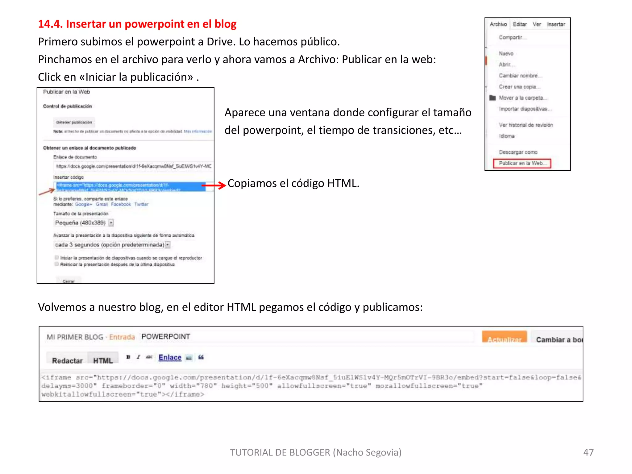 14.4. Insertar un powerpoint en el blog
Primero subimos el powerpoint a Drive. Lo hacemos público.
Pinchamos en el archivo para verlo y ahora vamos a Archivo: Publicar en la web:
Click en «Iniciar la publicación» .
Aparece una ventana donde configurar el tamaño
del powerpoint, el tiempo de transiciones, etc…
Copiamos el código HTML.
Volvemos a nuestro blog, en el editor HTML pegamos el código y publicamos:
TUTORIAL DE BLOGGER (Nacho Segovia) 47
 