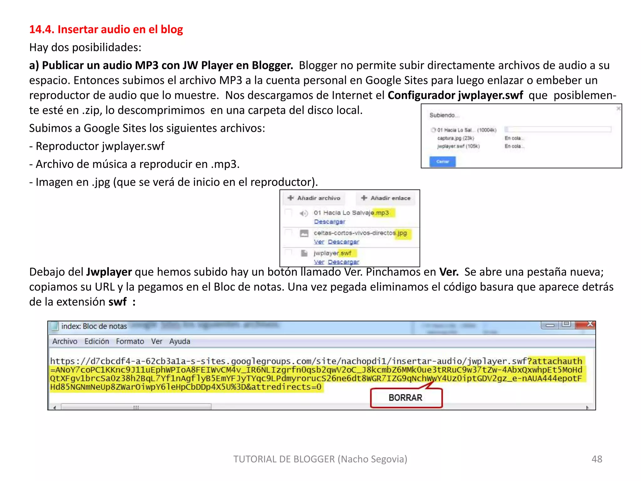 14.4. Insertar audio en el blog
Hay dos posibilidades:
a) Publicar un audio MP3 con JW Player en Blogger. Blogger no permite subir directamente archivos de audio a su
espacio. Entonces subimos el archivo MP3 a la cuenta personal en Google Sites para luego enlazar o embeber un
reproductor de audio que lo muestre. Nos descargamos de Internet el Configurador jwplayer.swf que posiblemen-
te esté en .zip, lo descomprimimos en una carpeta del disco local.
Subimos a Google Sites los siguientes archivos:
- Reproductor jwplayer.swf
- Archivo de música a reproducir en .mp3.
- Imagen en .jpg (que se verá de inicio en el reproductor).
Debajo del Jwplayer que hemos subido hay un botón llamado Ver. Pinchamos en Ver. Se abre una pestaña nueva;
copiamos su URL y la pegamos en el Bloc de notas. Una vez pegada eliminamos el código basura que aparece detrás
de la extensión swf :
TUTORIAL DE BLOGGER (Nacho Segovia) 48
 