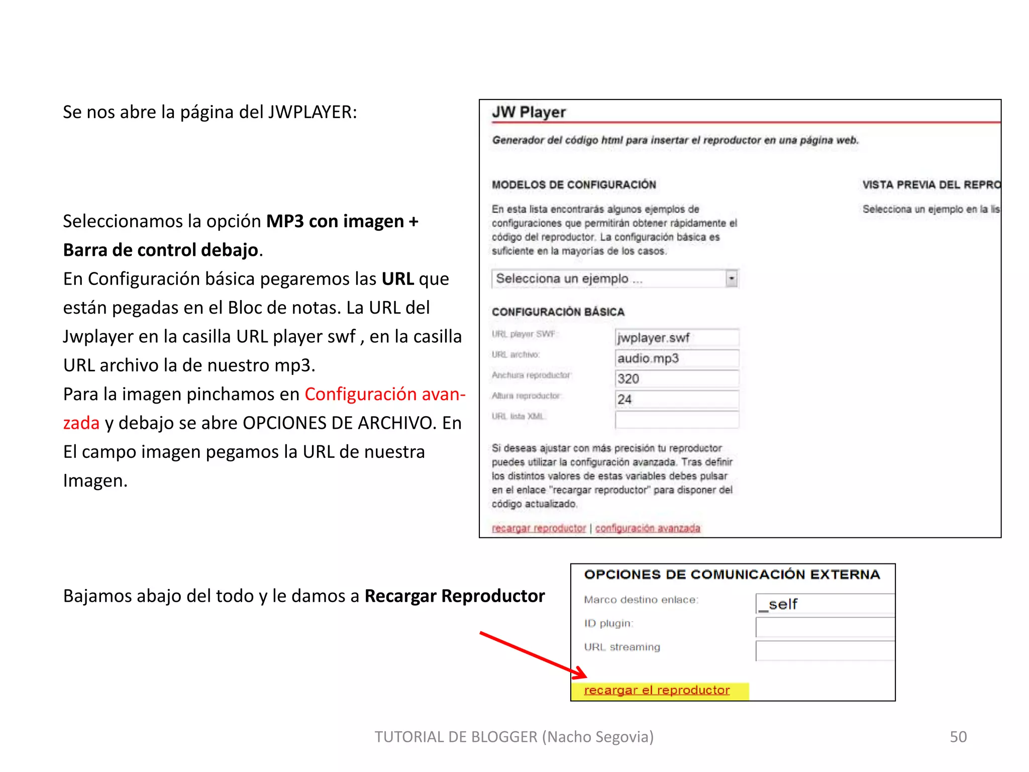 TUTORIAL DE BLOGGER (Nacho Segovia) 50
Se nos abre la página del JWPLAYER:
Seleccionamos la opción MP3 con imagen +
Barra de control debajo.
En Configuración básica pegaremos las URL que
están pegadas en el Bloc de notas. La URL del
Jwplayer en la casilla URL player swf , en la casilla
URL archivo la de nuestro mp3.
Para la imagen pinchamos en Configuración avan-
zada y debajo se abre OPCIONES DE ARCHIVO. En
El campo imagen pegamos la URL de nuestra
Imagen.
Bajamos abajo del todo y le damos a Recargar Reproductor
 