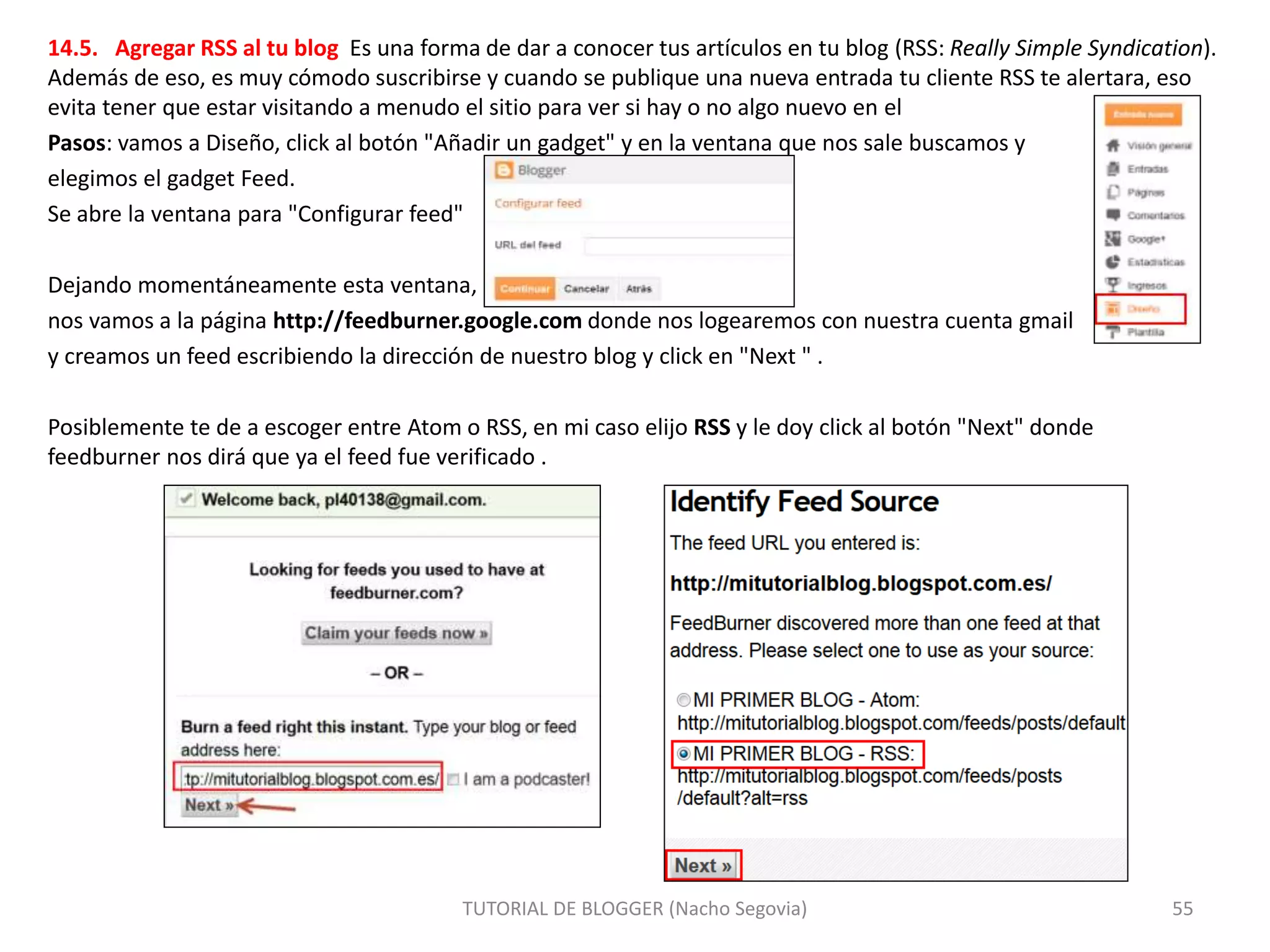 14.5. Agregar RSS al tu blog Es una forma de dar a conocer tus artículos en tu blog (RSS: Really Simple Syndication).
Además de eso, es muy cómodo suscribirse y cuando se publique una nueva entrada tu cliente RSS te alertara, eso
evita tener que estar visitando a menudo el sitio para ver si hay o no algo nuevo en el
Pasos: vamos a Diseño, click al botón "Añadir un gadget" y en la ventana que nos sale buscamos y
elegimos el gadget Feed.
Se abre la ventana para "Configurar feed"
Dejando momentáneamente esta ventana,
nos vamos a la página http://feedburner.google.com donde nos logearemos con nuestra cuenta gmail
y creamos un feed escribiendo la dirección de nuestro blog y click en "Next " .
Posiblemente te de a escoger entre Atom o RSS, en mi caso elijo RSS y le doy click al botón "Next" donde
feedburner nos dirá que ya el feed fue verificado .
TUTORIAL DE BLOGGER (Nacho Segovia) 55
 