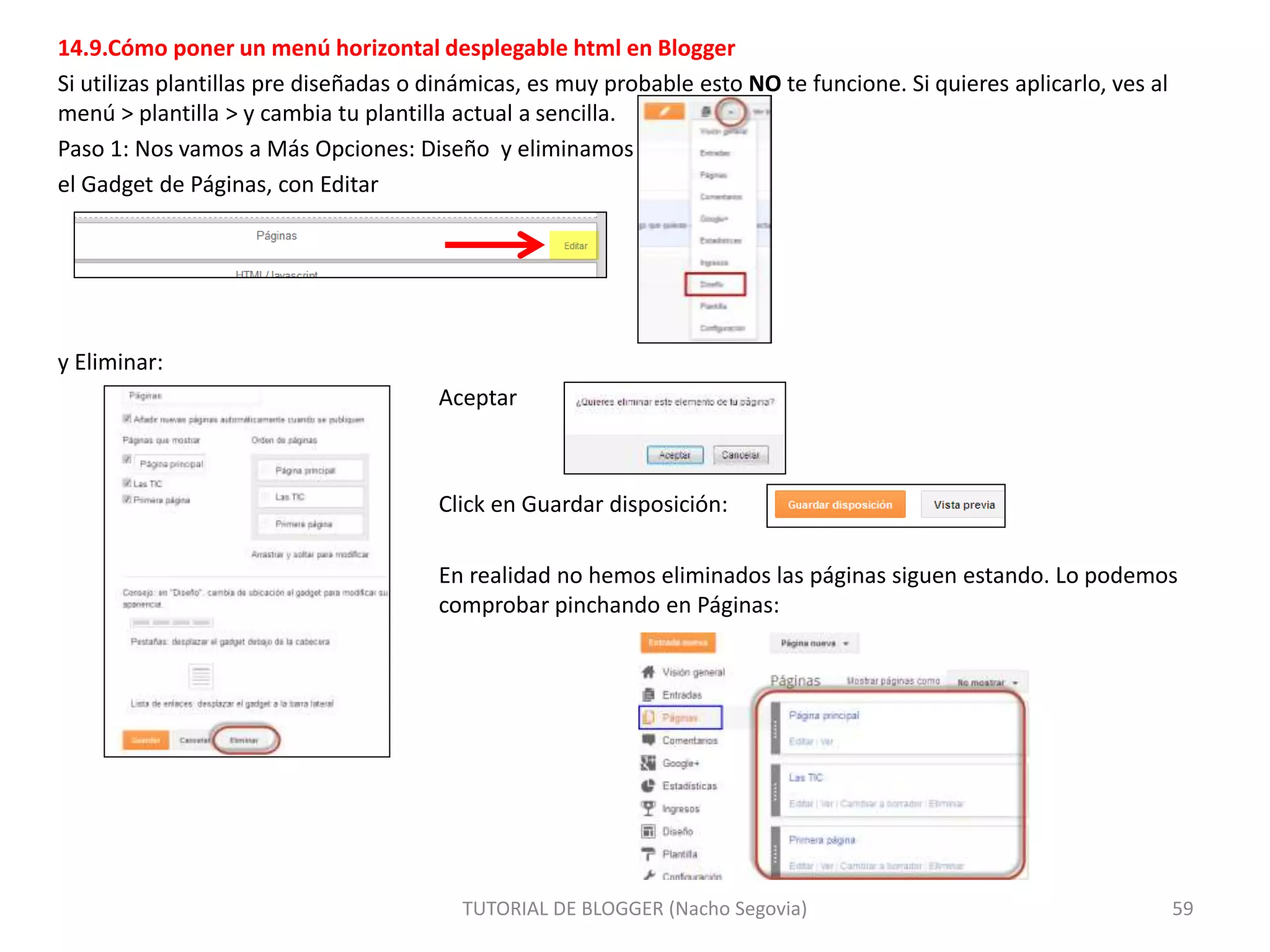 14.9.Cómo poner un menú horizontal desplegable html en Blogger
Si utilizas plantillas pre diseñadas o dinámicas, es muy probable esto NO te funcione. Si quieres aplicarlo, ves al
menú > plantilla > y cambia tu plantilla actual a sencilla.
Paso 1: Nos vamos a Más Opciones: Diseño y eliminamos
el Gadget de Páginas, con Editar
y Eliminar:
Aceptar
Click en Guardar disposición:
En realidad no hemos eliminados las páginas siguen estando. Lo podemos
comprobar pinchando en Páginas:
TUTORIAL DE BLOGGER (Nacho Segovia) 59
 