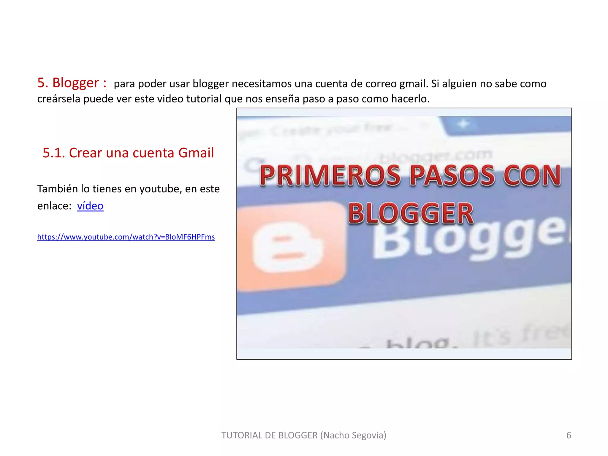 5. Blogger : para poder usar blogger necesitamos una cuenta de correo gmail. Si alguien no sabe como
creársela puede ver este video tutorial que nos enseña paso a paso como hacerlo.
5.1. Crear una cuenta Gmail
También lo tienes en youtube, en este
enlace: vídeo
https://www.youtube.com/watch?v=BloMF6HPFms
TUTORIAL DE BLOGGER (Nacho Segovia) 6
 