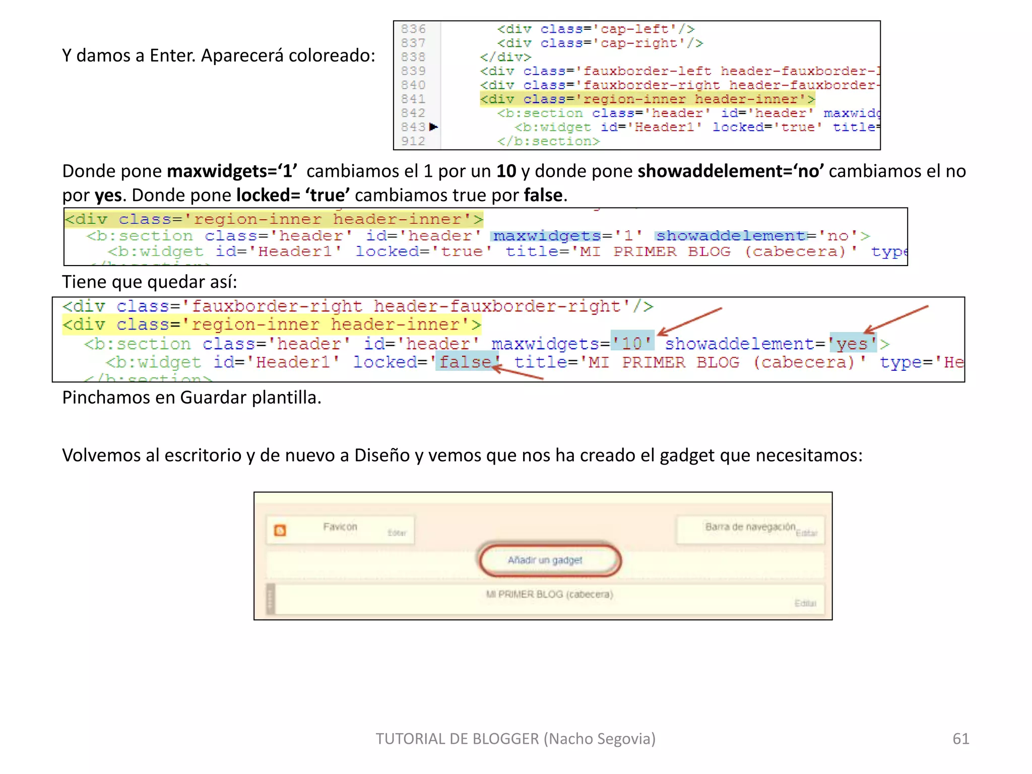 Y damos a Enter. Aparecerá coloreado:
Donde pone maxwidgets=‘1’ cambiamos el 1 por un 10 y donde pone showaddelement=‘no’ cambiamos el no
por yes. Donde pone locked= ‘true’ cambiamos true por false.
Tiene que quedar así:
Pinchamos en Guardar plantilla.
Volvemos al escritorio y de nuevo a Diseño y vemos que nos ha creado el gadget que necesitamos:
TUTORIAL DE BLOGGER (Nacho Segovia) 61
 