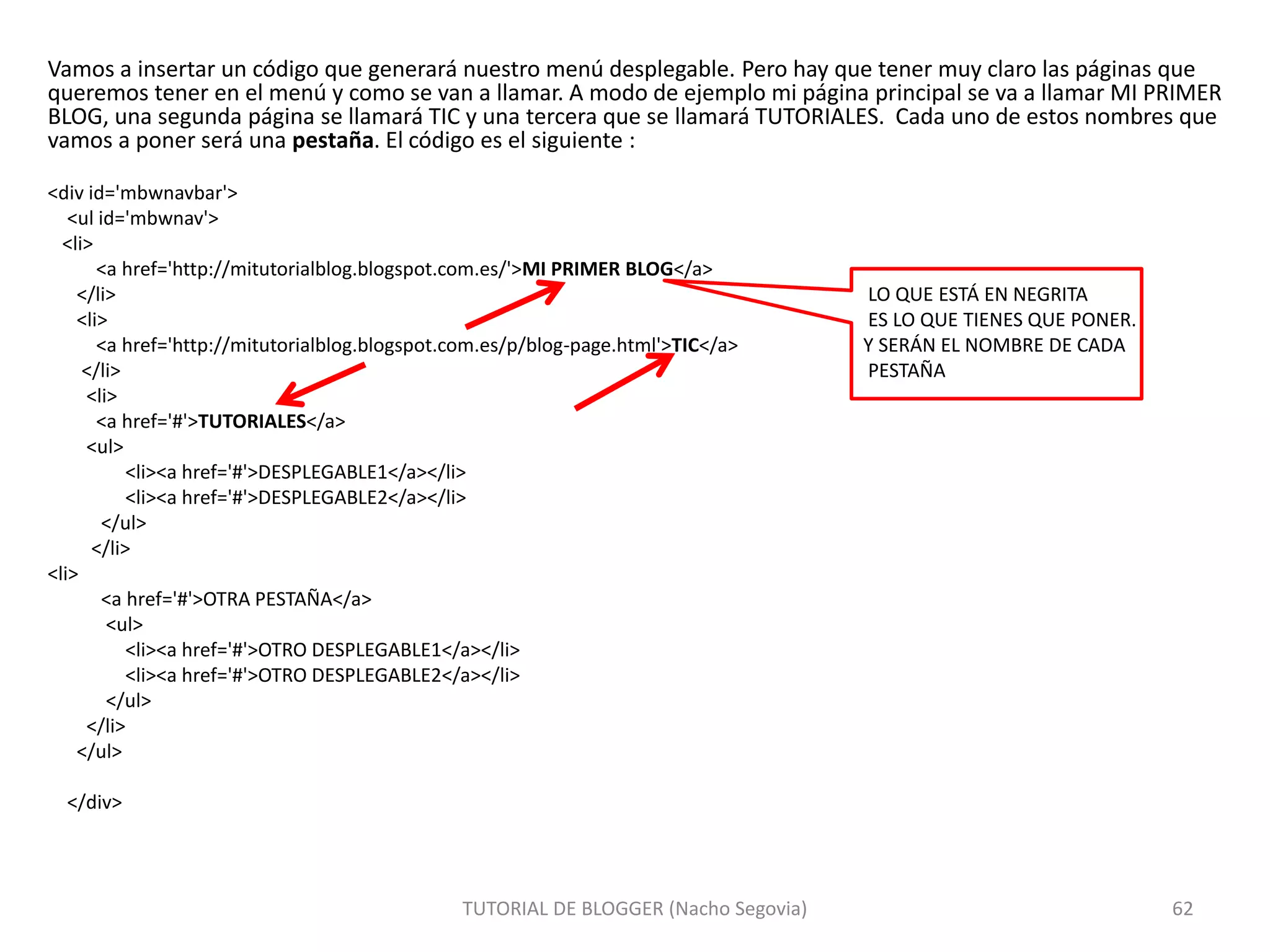 Vamos a insertar un código que generará nuestro menú desplegable. Pero hay que tener muy claro las páginas que
queremos tener en el menú y como se van a llamar. A modo de ejemplo mi página principal se va a llamar MI PRIMER
BLOG, una segunda página se llamará TIC y una tercera que se llamará TUTORIALES. Cada uno de estos nombres que
vamos a poner será una pestaña. El código es el siguiente :
<div id='mbwnavbar'>
<ul id='mbwnav'>
<li>
<a href='http://mitutorialblog.blogspot.com.es/'>MI PRIMER BLOG</a>
</li> LO QUE ESTÁ EN NEGRITA
<li> ES LO QUE TIENES QUE PONER.
<a href='http://mitutorialblog.blogspot.com.es/p/blog-page.html'>TIC</a> Y SERÁN EL NOMBRE DE CADA
</li> PESTAÑA
<li>
<a href='#'>TUTORIALES</a>
<ul>
<li><a href='#'>DESPLEGABLE1</a></li>
<li><a href='#'>DESPLEGABLE2</a></li>
</ul>
</li>
<li>
<a href='#'>OTRA PESTAÑA</a>
<ul>
<li><a href='#'>OTRO DESPLEGABLE1</a></li>
<li><a href='#'>OTRO DESPLEGABLE2</a></li>
</ul>
</li>
</ul>
</div>
TUTORIAL DE BLOGGER (Nacho Segovia) 62
 