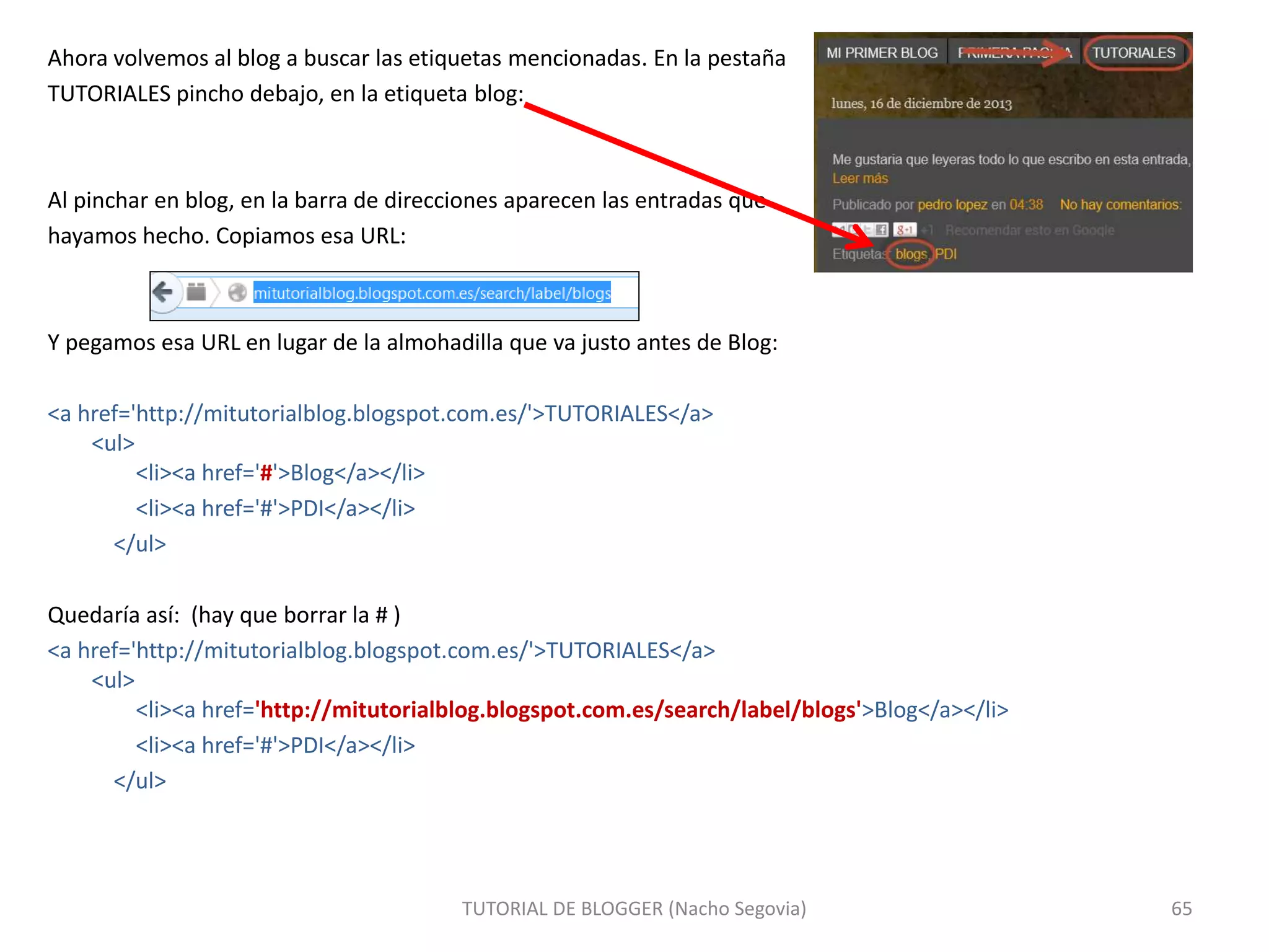 Ahora volvemos al blog a buscar las etiquetas mencionadas. En la pestaña
TUTORIALES pincho debajo, en la etiqueta blog:
Al pinchar en blog, en la barra de direcciones aparecen las entradas que
hayamos hecho. Copiamos esa URL:
Y pegamos esa URL en lugar de la almohadilla que va justo antes de Blog:
<a href='http://mitutorialblog.blogspot.com.es/'>TUTORIALES</a>
<ul>
<li><a href='#'>Blog</a></li>
<li><a href='#'>PDI</a></li>
</ul>
Quedaría así: (hay que borrar la # )
<a href='http://mitutorialblog.blogspot.com.es/'>TUTORIALES</a>
<ul>
<li><a href='http://mitutorialblog.blogspot.com.es/search/label/blogs'>Blog</a></li>
<li><a href='#'>PDI</a></li>
</ul>
TUTORIAL DE BLOGGER (Nacho Segovia) 65
 