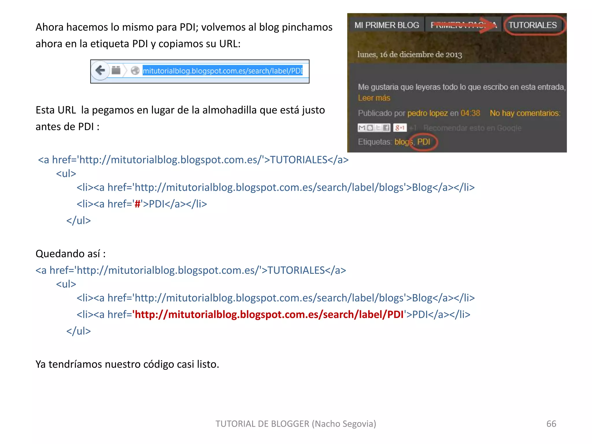Ahora hacemos lo mismo para PDI; volvemos al blog pinchamos
ahora en la etiqueta PDI y copiamos su URL:
Esta URL la pegamos en lugar de la almohadilla que está justo
antes de PDI :
<a href='http://mitutorialblog.blogspot.com.es/'>TUTORIALES</a>
<ul>
<li><a href='http://mitutorialblog.blogspot.com.es/search/label/blogs'>Blog</a></li>
<li><a href='#'>PDI</a></li>
</ul>
Quedando así :
<a href='http://mitutorialblog.blogspot.com.es/'>TUTORIALES</a>
<ul>
<li><a href='http://mitutorialblog.blogspot.com.es/search/label/blogs'>Blog</a></li>
<li><a href='http://mitutorialblog.blogspot.com.es/search/label/PDI'>PDI</a></li>
</ul>
Ya tendríamos nuestro código casi listo.
TUTORIAL DE BLOGGER (Nacho Segovia) 66
 
