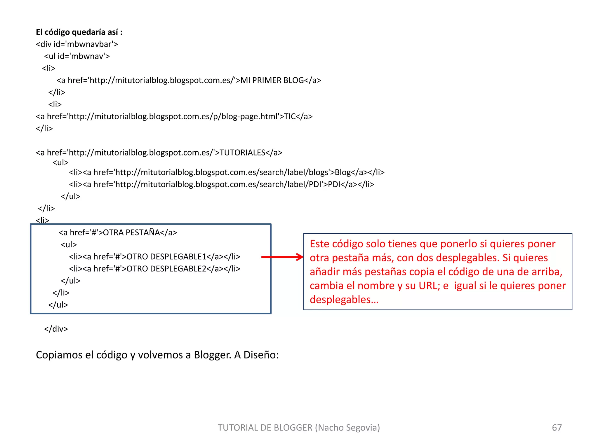 El código quedaría así :
<div id='mbwnavbar'>
<ul id='mbwnav'>
<li>
<a href='http://mitutorialblog.blogspot.com.es/'>MI PRIMER BLOG</a>
</li>
<li>
<a href='http://mitutorialblog.blogspot.com.es/p/blog-page.html'>TIC</a>
</li>
<a href='http://mitutorialblog.blogspot.com.es/'>TUTORIALES</a>
<ul>
<li><a href='http://mitutorialblog.blogspot.com.es/search/label/blogs'>Blog</a></li>
<li><a href='http://mitutorialblog.blogspot.com.es/search/label/PDI'>PDI</a></li>
</ul>
</li>
<li>
<a href='#'>OTRA PESTAÑA</a>
<ul>
<li><a href='#'>OTRO DESPLEGABLE1</a></li>
<li><a href='#'>OTRO DESPLEGABLE2</a></li>
</ul>
</li>
</ul>
</div>
Copiamos el código y volvemos a Blogger. A Diseño:
TUTORIAL DE BLOGGER (Nacho Segovia) 67
Este código solo tienes que ponerlo si quieres poner
otra pestaña más, con dos desplegables. Si quieres
añadir más pestañas copia el código de una de arriba,
cambia el nombre y su URL; e igual si le quieres poner
desplegables…
 