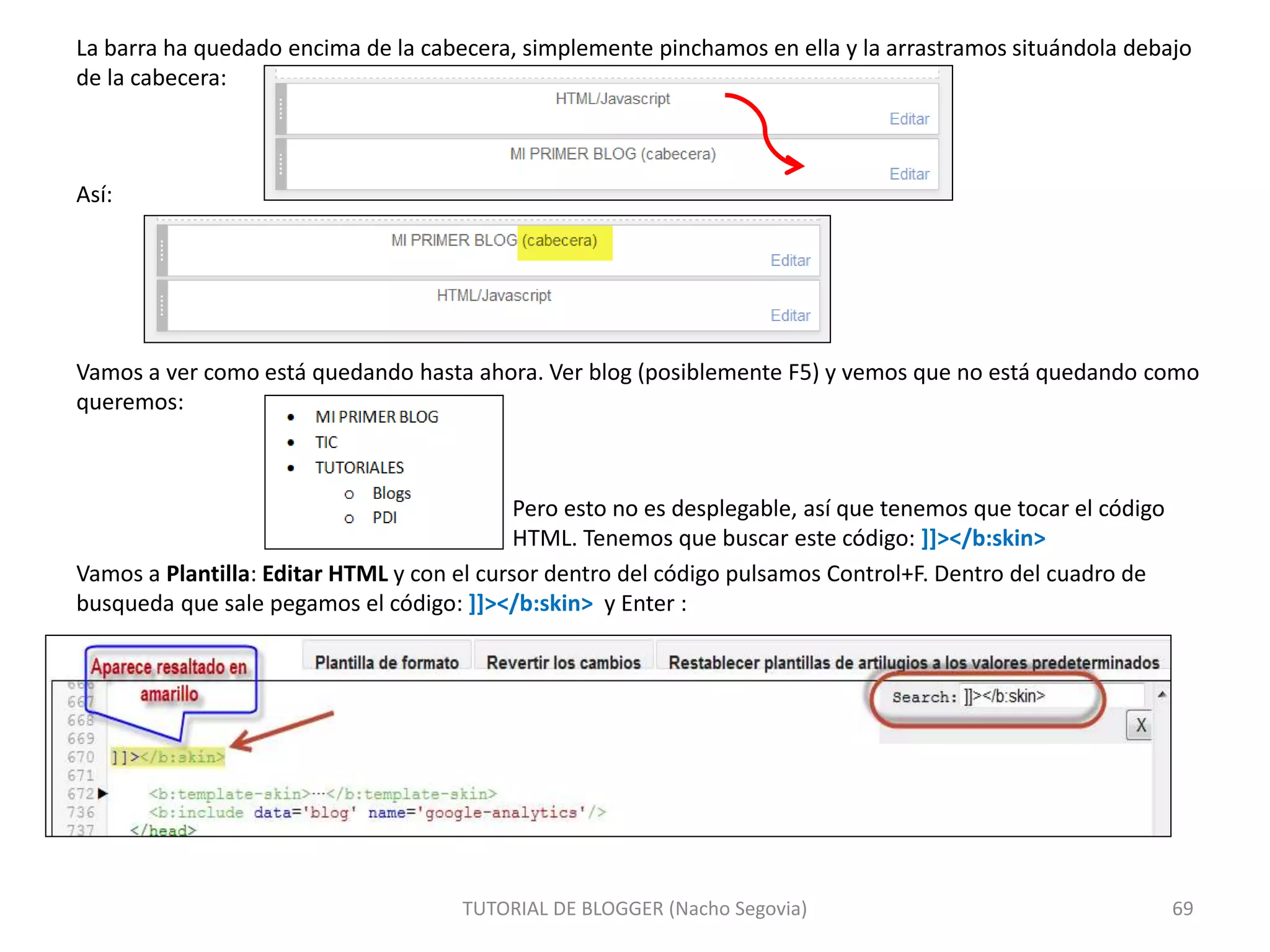 La barra ha quedado encima de la cabecera, simplemente pinchamos en ella y la arrastramos situándola debajo
de la cabecera:
Así:
Vamos a ver como está quedando hasta ahora. Ver blog (posiblemente F5) y vemos que no está quedando como
queremos:
Pero esto no es desplegable, así que tenemos que tocar el código
HTML. Tenemos que buscar este código: ]]></b:skin>
Vamos a Plantilla: Editar HTML y con el cursor dentro del código pulsamos Control+F. Dentro del cuadro de
busqueda que sale pegamos el código: ]]></b:skin> y Enter :
TUTORIAL DE BLOGGER (Nacho Segovia) 69
 