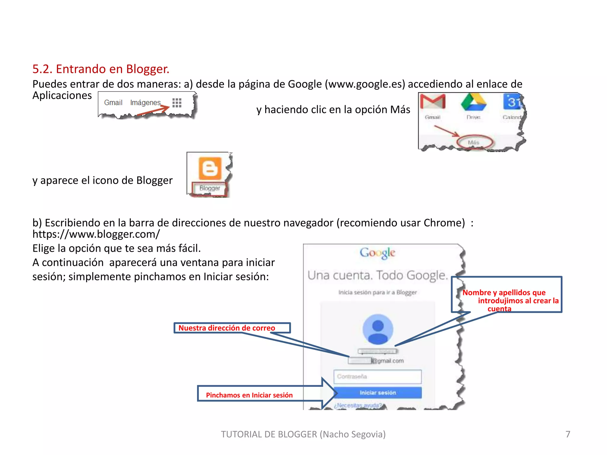 5.2. Entrando en Blogger.
Puedes entrar de dos maneras: a) desde la página de Google (www.google.es) accediendo al enlace de
Aplicaciones
y haciendo clic en la opción Más
y aparece el icono de Blogger
b) Escribiendo en la barra de direcciones de nuestro navegador (recomiendo usar Chrome) :
https://www.blogger.com/
Elige la opción que te sea más fácil.
A continuación aparecerá una ventana para iniciar
sesión; simplemente pinchamos en Iniciar sesión:
Nombre y apellidos que
introdujimos al crear la
cuenta
Nuestra dirección de correo
Pinchamos en Iniciar sesión
TUTORIAL DE BLOGGER (Nacho Segovia) 7
 