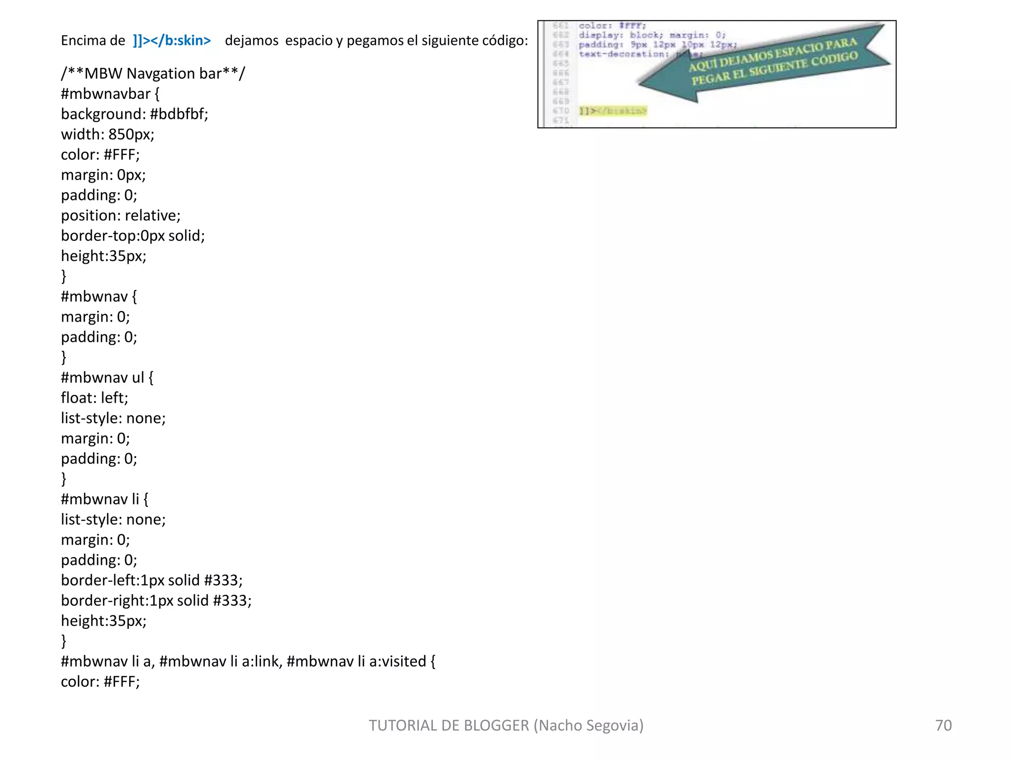 Encima de ]]></b:skin> dejamos espacio y pegamos el siguiente código:
/**MBW Navgation bar**/
#mbwnavbar {
background: #bdbfbf;
width: 850px;
color: #FFF;
margin: 0px;
padding: 0;
position: relative;
border-top:0px solid;
height:35px;
}
#mbwnav {
margin: 0;
padding: 0;
}
#mbwnav ul {
float: left;
list-style: none;
margin: 0;
padding: 0;
}
#mbwnav li {
list-style: none;
margin: 0;
padding: 0;
border-left:1px solid #333;
border-right:1px solid #333;
height:35px;
}
#mbwnav li a, #mbwnav li a:link, #mbwnav li a:visited {
color: #FFF;
TUTORIAL DE BLOGGER (Nacho Segovia) 70
 