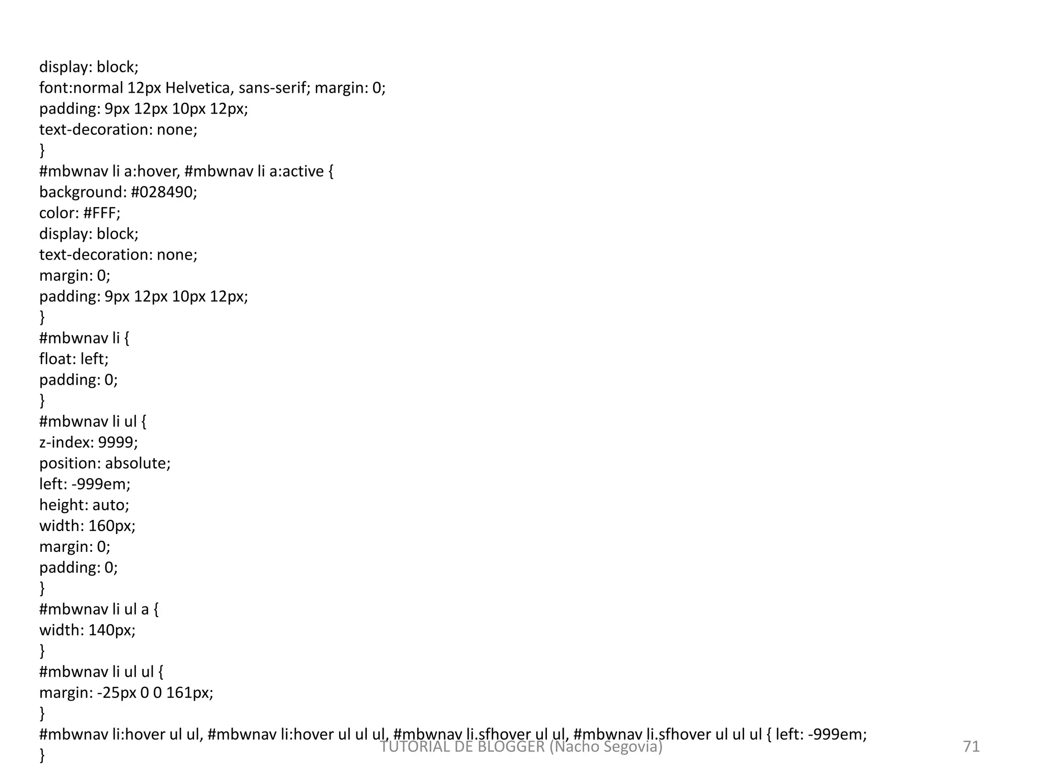 display: block;
font:normal 12px Helvetica, sans-serif; margin: 0;
padding: 9px 12px 10px 12px;
text-decoration: none;
}
#mbwnav li a:hover, #mbwnav li a:active {
background: #028490;
color: #FFF;
display: block;
text-decoration: none;
margin: 0;
padding: 9px 12px 10px 12px;
}
#mbwnav li {
float: left;
padding: 0;
}
#mbwnav li ul {
z-index: 9999;
position: absolute;
left: -999em;
height: auto;
width: 160px;
margin: 0;
padding: 0;
}
#mbwnav li ul a {
width: 140px;
}
#mbwnav li ul ul {
margin: -25px 0 0 161px;
}
#mbwnav li:hover ul ul, #mbwnav li:hover ul ul ul, #mbwnav li.sfhover ul ul, #mbwnav li.sfhover ul ul ul { left: -999em;
}
TUTORIAL DE BLOGGER (Nacho Segovia) 71
 