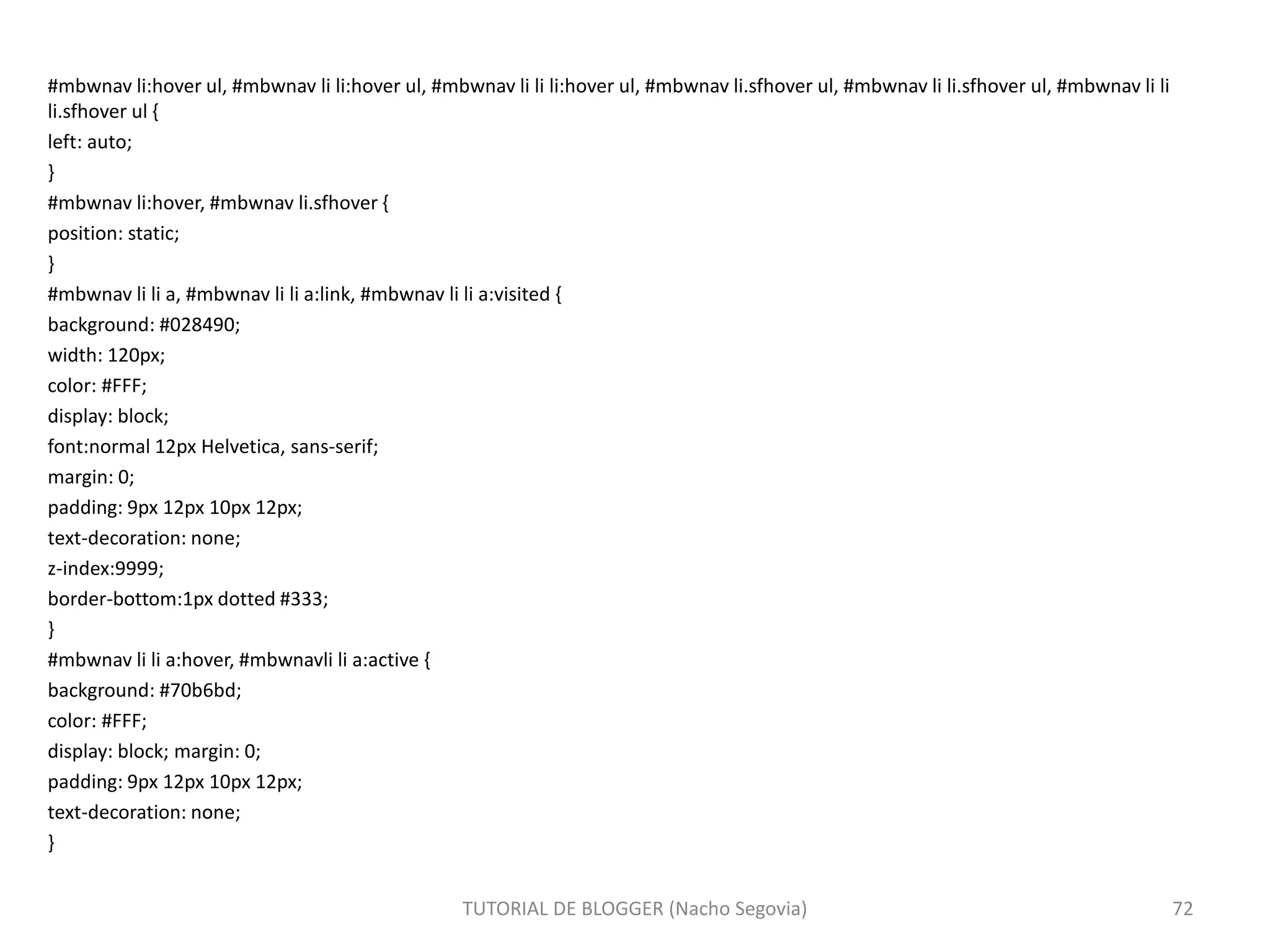 #mbwnav li:hover ul, #mbwnav li li:hover ul, #mbwnav li li li:hover ul, #mbwnav li.sfhover ul, #mbwnav li li.sfhover ul, #mbwnav li li
li.sfhover ul {
left: auto;
}
#mbwnav li:hover, #mbwnav li.sfhover {
position: static;
}
#mbwnav li li a, #mbwnav li li a:link, #mbwnav li li a:visited {
background: #028490;
width: 120px;
color: #FFF;
display: block;
font:normal 12px Helvetica, sans-serif;
margin: 0;
padding: 9px 12px 10px 12px;
text-decoration: none;
z-index:9999;
border-bottom:1px dotted #333;
}
#mbwnav li li a:hover, #mbwnavli li a:active {
background: #70b6bd;
color: #FFF;
display: block; margin: 0;
padding: 9px 12px 10px 12px;
text-decoration: none;
}
TUTORIAL DE BLOGGER (Nacho Segovia) 72
 