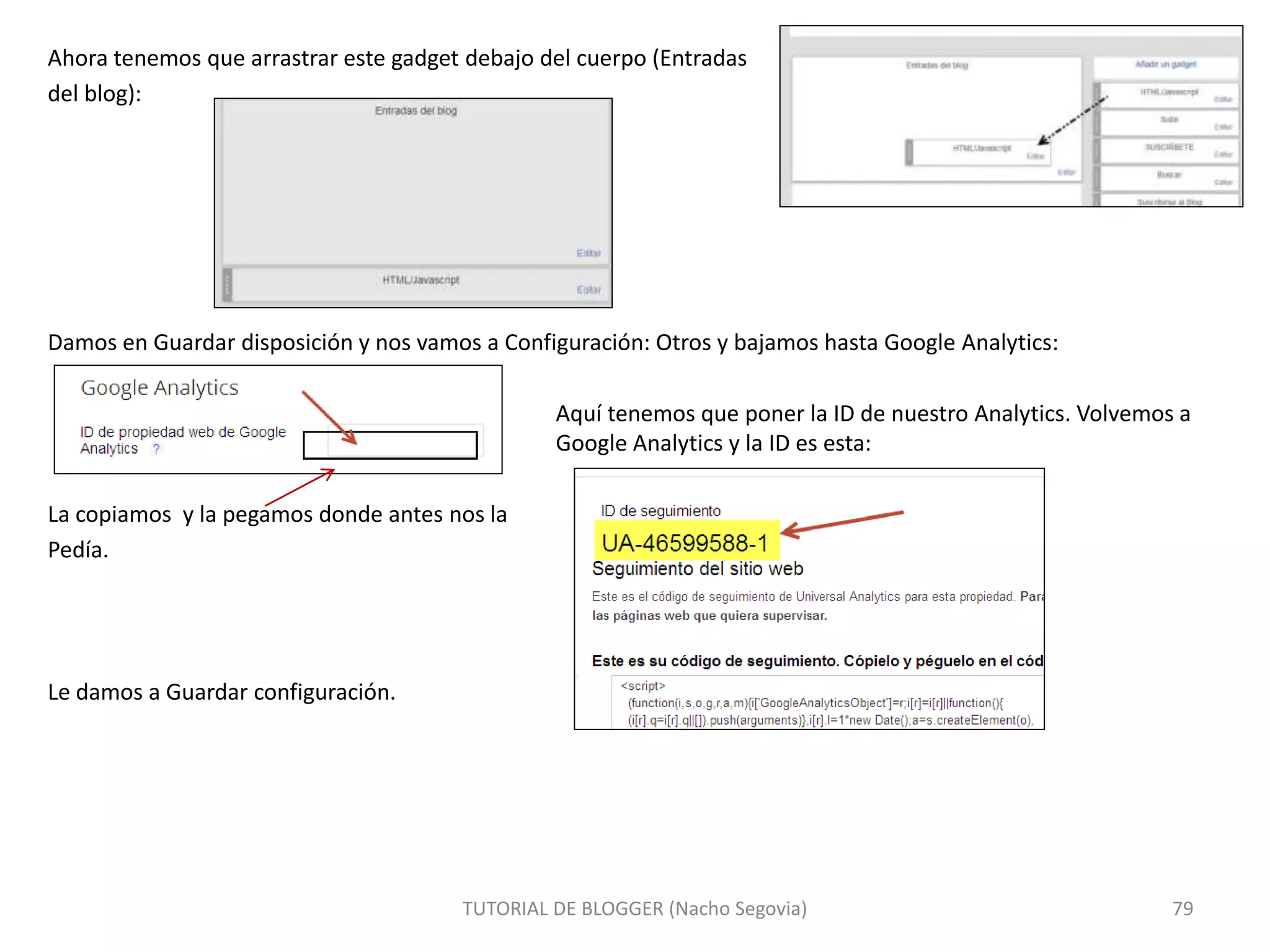 Ahora tenemos que arrastrar este gadget debajo del cuerpo (Entradas
del blog):
Damos en Guardar disposición y nos vamos a Configuración: Otros y bajamos hasta Google Analytics:
Aquí tenemos que poner la ID de nuestro Analytics. Volvemos a
Google Analytics y la ID es esta:
La copiamos y la pegamos donde antes nos la
Pedía.
Le damos a Guardar configuración.
TUTORIAL DE BLOGGER (Nacho Segovia) 79
 