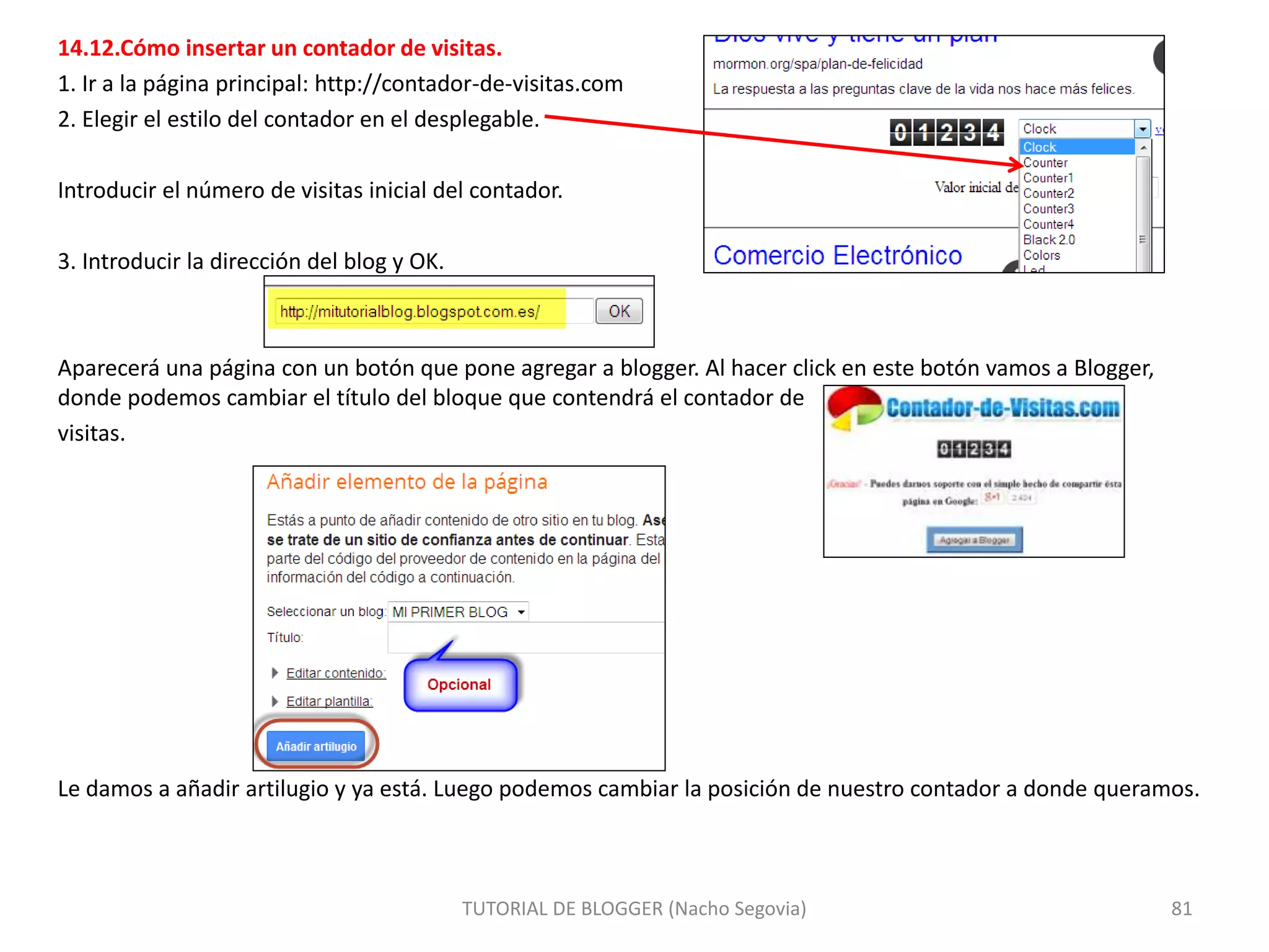 14.12.Cómo insertar un contador de visitas.
1. Ir a la página principal: http://contador-de-visitas.com
2. Elegir el estilo del contador en el desplegable.
Introducir el número de visitas inicial del contador.
3. Introducir la dirección del blog y OK.
Aparecerá una página con un botón que pone agregar a blogger. Al hacer click en este botón vamos a Blogger,
donde podemos cambiar el título del bloque que contendrá el contador de
visitas.
Le damos a añadir artilugio y ya está. Luego podemos cambiar la posición de nuestro contador a donde queramos.
TUTORIAL DE BLOGGER (Nacho Segovia) 81
 