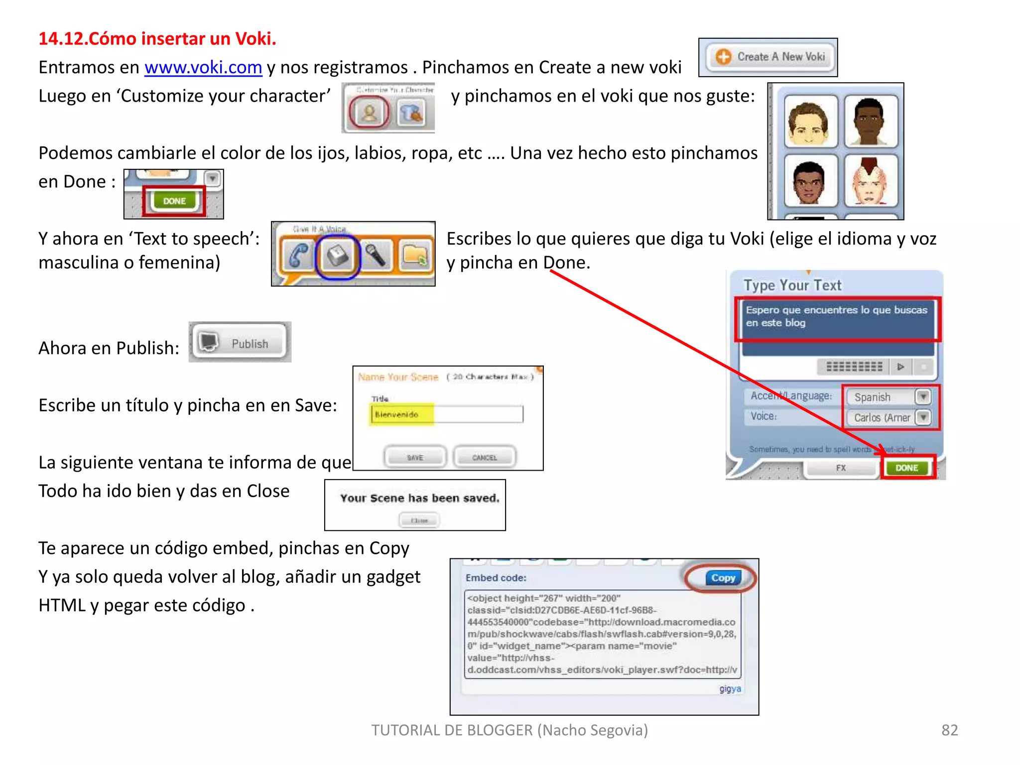 14.12.Cómo insertar un Voki.
Entramos en www.voki.com y nos registramos . Pinchamos en Create a new voki
Luego en ‘Customize your character’ y pinchamos en el voki que nos guste:
Podemos cambiarle el color de los ijos, labios, ropa, etc …. Una vez hecho esto pinchamos
en Done :
Y ahora en ‘Text to speech’: Escribes lo que quieres que diga tu Voki (elige el idioma y voz
masculina o femenina) y pincha en Done.
Ahora en Publish:
Escribe un título y pincha en en Save:
La siguiente ventana te informa de que
Todo ha ido bien y das en Close
Te aparece un código embed, pinchas en Copy
Y ya solo queda volver al blog, añadir un gadget
HTML y pegar este código .
TUTORIAL DE BLOGGER (Nacho Segovia) 82
 