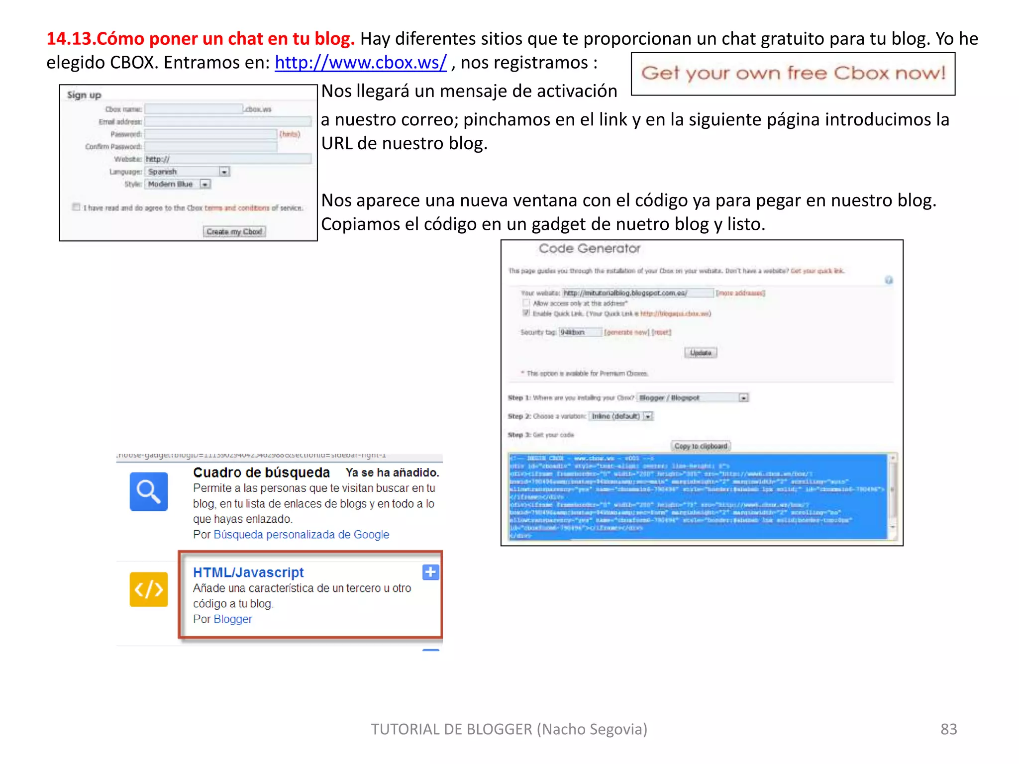 14.13.Cómo poner un chat en tu blog. Hay diferentes sitios que te proporcionan un chat gratuito para tu blog. Yo he
elegido CBOX. Entramos en: http://www.cbox.ws/ , nos registramos :
Nos llegará un mensaje de activación
a nuestro correo; pinchamos en el link y en la siguiente página introducimos la
URL de nuestro blog.
Nos aparece una nueva ventana con el código ya para pegar en nuestro blog.
Copiamos el código en un gadget de nuetro blog y listo.
TUTORIAL DE BLOGGER (Nacho Segovia) 83
 