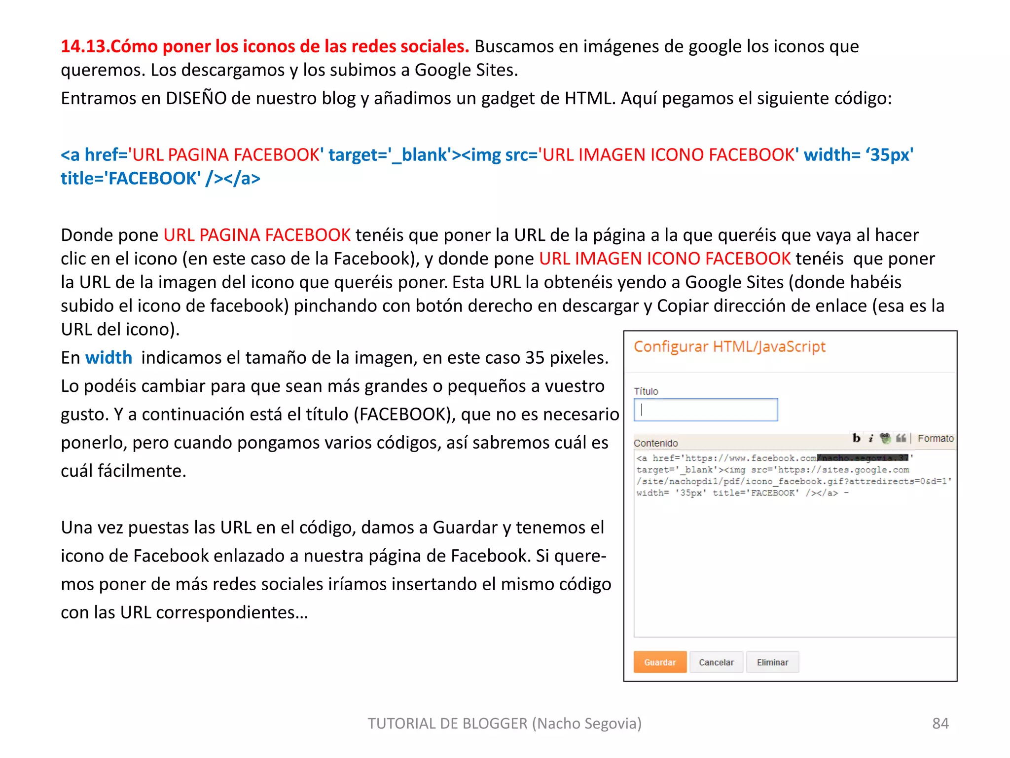 14.13.Cómo poner los iconos de las redes sociales. Buscamos en imágenes de google los iconos que
queremos. Los descargamos y los subimos a Google Sites.
Entramos en DISEÑO de nuestro blog y añadimos un gadget de HTML. Aquí pegamos el siguiente código:
<a href='URL PAGINA FACEBOOK' target='_blank'><img src='URL IMAGEN ICONO FACEBOOK' width= ‘35px'
title='FACEBOOK' /></a>
Donde pone URL PAGINA FACEBOOK tenéis que poner la URL de la página a la que queréis que vaya al hacer
clic en el icono (en este caso de la Facebook), y donde pone URL IMAGEN ICONO FACEBOOK tenéis que poner
la URL de la imagen del icono que queréis poner. Esta URL la obtenéis yendo a Google Sites (donde habéis
subido el icono de facebook) pinchando con botón derecho en descargar y Copiar dirección de enlace (esa es la
URL del icono).
En width indicamos el tamaño de la imagen, en este caso 35 pixeles.
Lo podéis cambiar para que sean más grandes o pequeños a vuestro
gusto. Y a continuación está el título (FACEBOOK), que no es necesario
ponerlo, pero cuando pongamos varios códigos, así sabremos cuál es
cuál fácilmente.
Una vez puestas las URL en el código, damos a Guardar y tenemos el
icono de Facebook enlazado a nuestra página de Facebook. Si quere-
mos poner de más redes sociales iríamos insertando el mismo código
con las URL correspondientes…
TUTORIAL DE BLOGGER (Nacho Segovia) 84
 