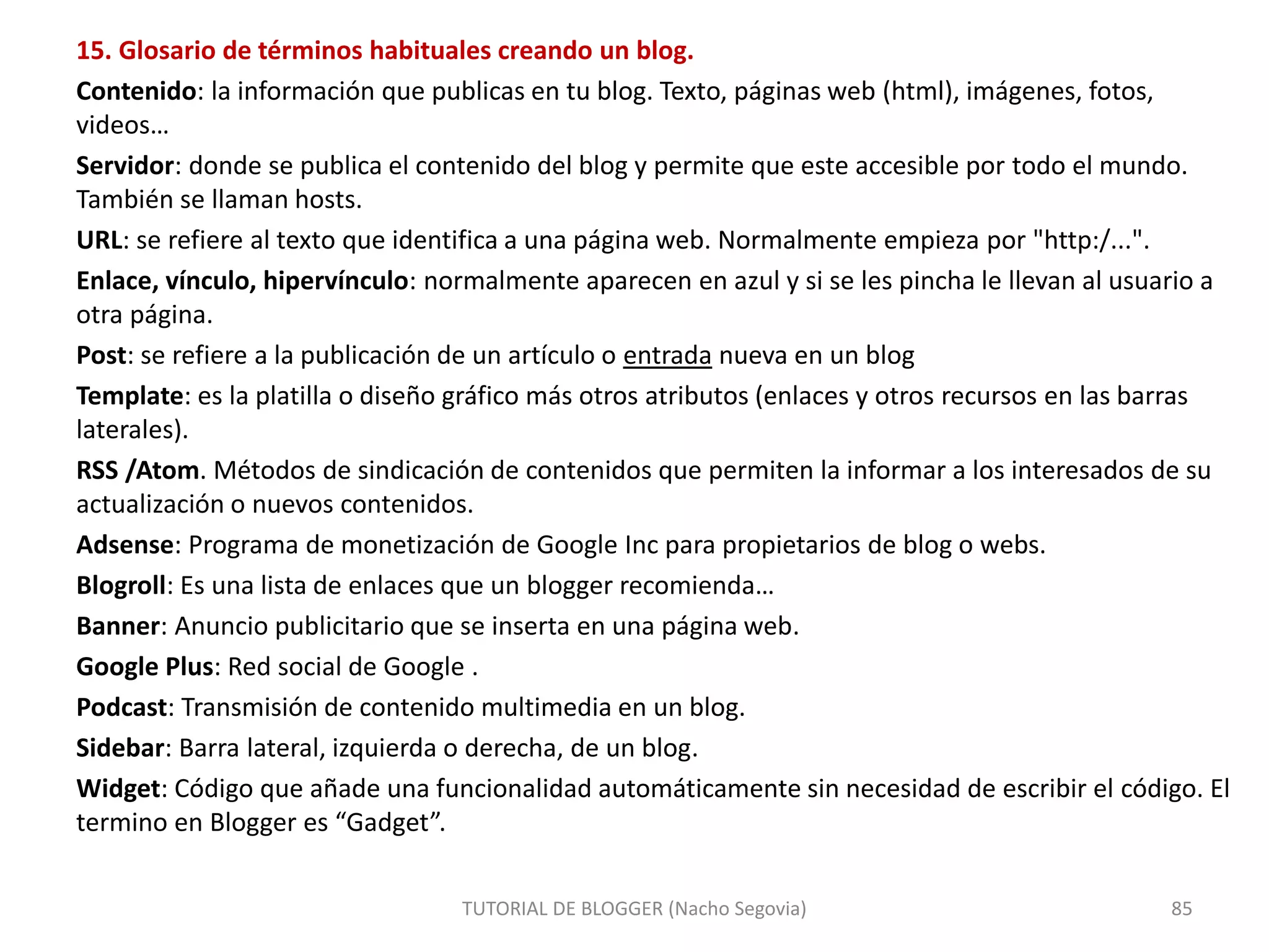 15. Glosario de términos habituales creando un blog.
Contenido: la información que publicas en tu blog. Texto, páginas web (html), imágenes, fotos,
videos…
Servidor: donde se publica el contenido del blog y permite que este accesible por todo el mundo.
También se llaman hosts.
URL: se refiere al texto que identifica a una página web. Normalmente empieza por "http:/...".
Enlace, vínculo, hipervínculo: normalmente aparecen en azul y si se les pincha le llevan al usuario a
otra página.
Post: se refiere a la publicación de un artículo o entrada nueva en un blog
Template: es la platilla o diseño gráfico más otros atributos (enlaces y otros recursos en las barras
laterales).
RSS /Atom. Métodos de sindicación de contenidos que permiten la informar a los interesados de su
actualización o nuevos contenidos.
Adsense: Programa de monetización de Google Inc para propietarios de blog o webs.
Blogroll: Es una lista de enlaces que un blogger recomienda…
Banner: Anuncio publicitario que se inserta en una página web.
Google Plus: Red social de Google .
Podcast: Transmisión de contenido multimedia en un blog.
Sidebar: Barra lateral, izquierda o derecha, de un blog.
Widget: Código que añade una funcionalidad automáticamente sin necesidad de escribir el código. El
termino en Blogger es “Gadget”.
TUTORIAL DE BLOGGER (Nacho Segovia) 85
 
