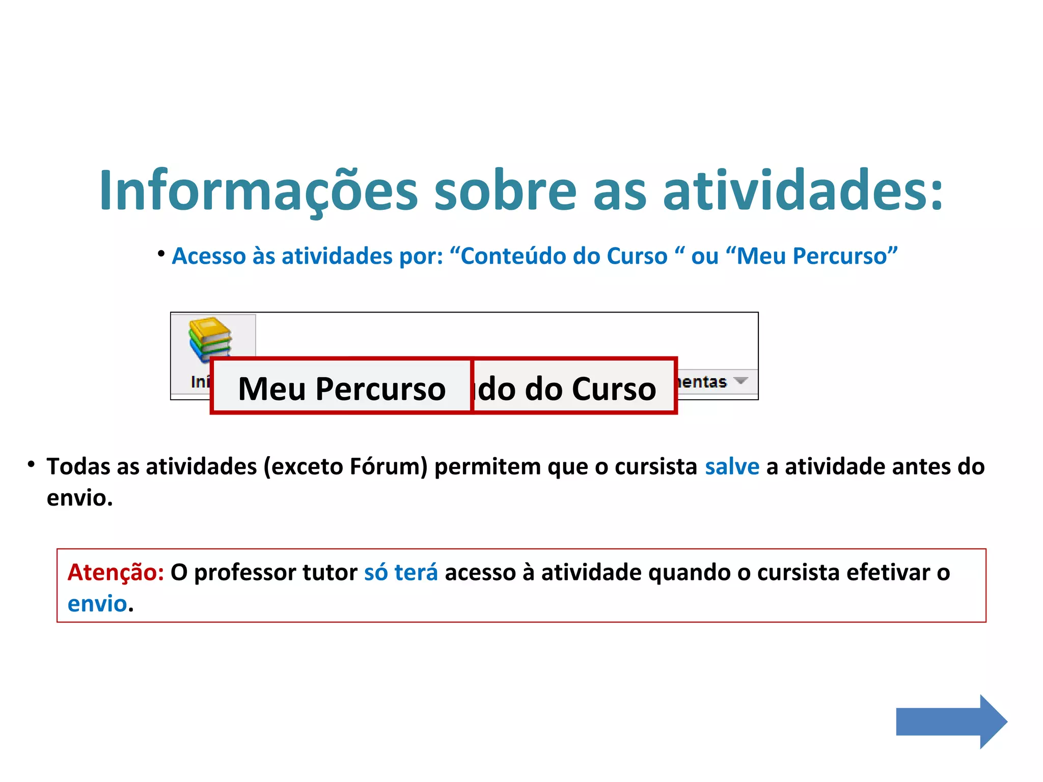 Informações sobre as atividades:
• Acesso às atividades por: “Conteúdo do Curso “ ou “Meu Percurso”
• Todas as atividades (exceto Fórum) permitem que o cursista salve a atividade antes do
envio.
Atenção: O professor tutor só terá acesso à atividade quando o cursista efetivar o
envio.
Conteúdo do CursoMeu Percurso
 