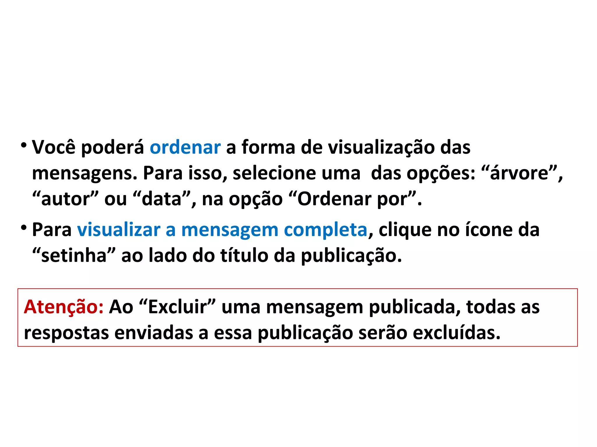 • Você poderá ordenar a forma de visualização das
mensagens. Para isso, selecione uma das opções: “árvore”,
“autor” ou “data”, na opção “Ordenar por”.
• Para visualizar a mensagem completa, clique no ícone da
“setinha” ao lado do título da publicação.
Atenção: Ao “Excluir” uma mensagem publicada, todas as
respostas enviadas a essa publicação serão excluídas.
 