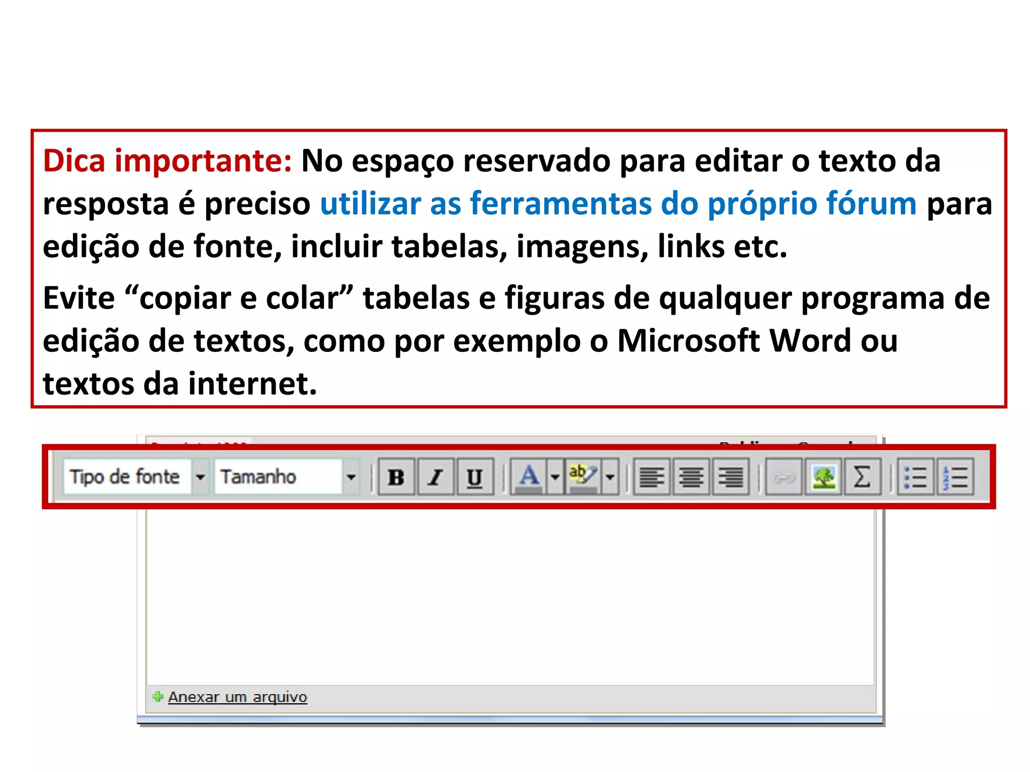 Dica importante: No espaço reservado para editar o texto da
resposta é preciso utilizar as ferramentas do próprio fórum para
edição de fonte, incluir tabelas, imagens, links etc.
Evite “copiar e colar” tabelas e figuras de qualquer programa de
edição de textos, como por exemplo o Microsoft Word ou
textos da internet.
 