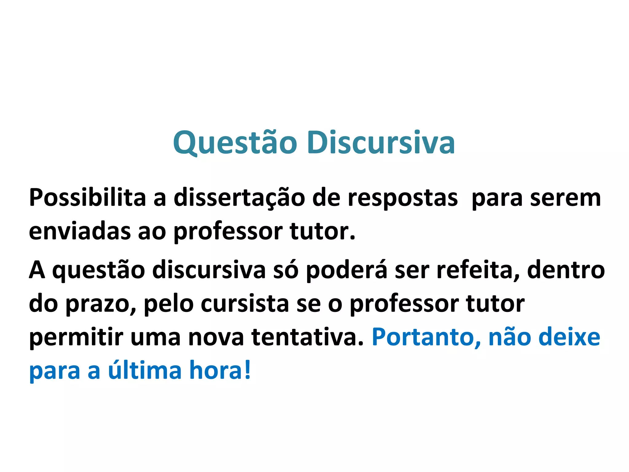 Questão Discursiva
Possibilita a dissertação de respostas para serem
enviadas ao professor tutor.
A questão discursiva só poderá ser refeita, dentro
do prazo, pelo cursista se o professor tutor
permitir uma nova tentativa. Portanto, não deixe
para a última hora!
 