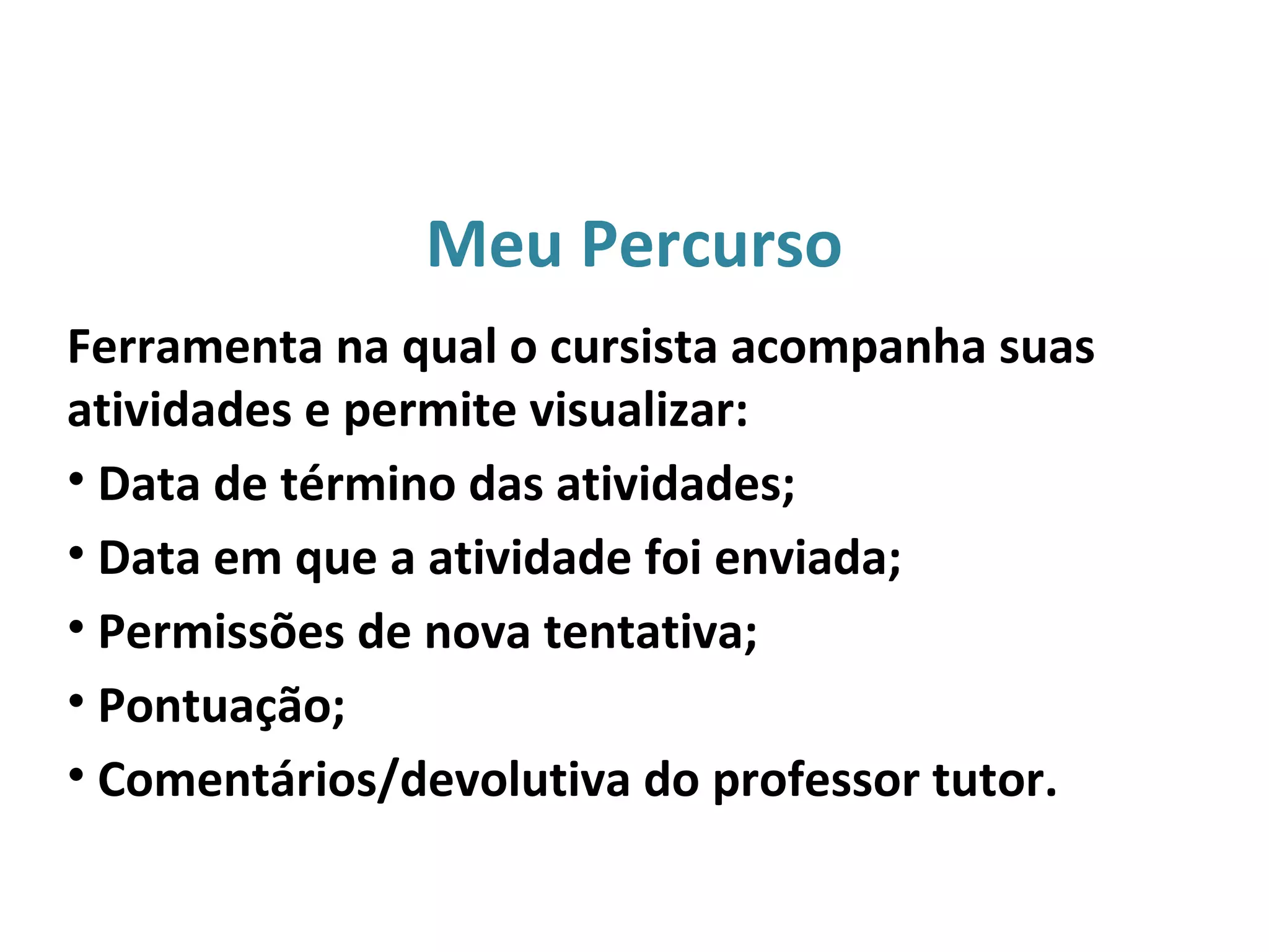 Meu Percurso
Ferramenta na qual o cursista acompanha suas
atividades e permite visualizar:
• Data de término das atividades;
• Data em que a atividade foi enviada;
• Permissões de nova tentativa;
• Pontuação;
• Comentários/devolutiva do professor tutor.
 