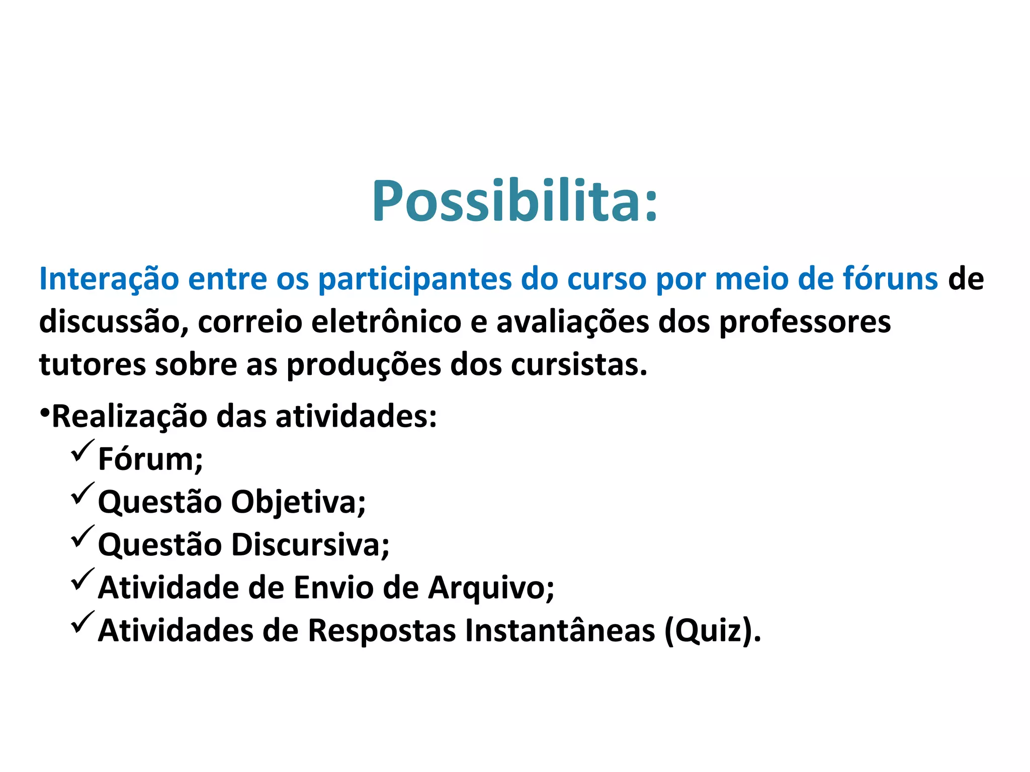 Interação entre os participantes do curso por meio de fóruns de
discussão, correio eletrônico e avaliações dos professores
tutores sobre as produções dos cursistas.
•Realização das atividades:
Fórum;
Questão Objetiva;
Questão Discursiva;
Atividade de Envio de Arquivo;
Atividades de Respostas Instantâneas (Quiz).
Possibilita:
 